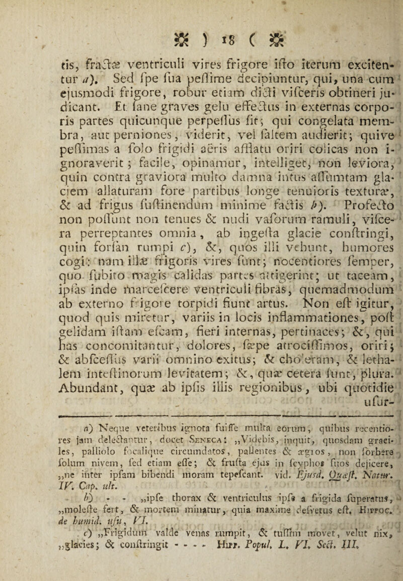 tis, Fracte ventriculi vires frigore ifro iterum exciten¬ tur //). Sed Fpe fu a peflime decipiuntur, qui, una cum ejusmodi frigore, robur etiam dicti vifceris obtineri ju¬ dicant. Et (ane graves gelu effectus in externas corpo¬ ris partes quicunque perpeffus fit; qui congelata mem¬ bra, aut perniones, viderit, vei (altem audierit; quive peffimas a folo frigidi aeris afflatu oriri colicas non i- gnoraverit; facile, opinamur, intelliget, non leviora, quin contra graviora multo damna intus aflumtam gla¬ ciem allaturam fore partibus longe tenuioris textura*, & ad frigus fuffinendum minime faflis b). Profeffo non poffunt non tenues &c nudi vaforum ramuli, vifice- ra perreptantes omnia, ab ingefta glacie conftringi, quin forian rumpi c)> <5c, quos illi vehunt, humores cogi: nam ilice frigoris vires funt; nocentiores femper, quo-fubito magis calidas partes attigerint; ut taceam, ipias inde fnarceicere ventriculi fibras, quemadmodum ab externo frigore torpidi fiunt artus. Non eft igitur, quod quis miretur, variis in locis inflammationes, pofl gelidam iflam efcam, fieri internas, pertinaces; &, qui lias concomitantur, dolores, tepe arrociftlmos, oriri; & abfceffus varii omnino exitus; &choeram, & ietha- lem inteflinorum levitatem; qua? cetera funt, plura. Abundant, qux ab ipfis illis regionibus, ubi quotidie ufur- n) Neque veteribus ignota fui (Te multa eorum, quibus recentio- res jam delectantur, docet Seneca: ,,Videbis, inquit, quosdam graci¬ les, palliolo focaliqiie circumdatos, pallentes & a^gios, non (orbere folum niyem, fed etiam effe; & frufta ejus in fcypbos ftios dejicere, ,,ne inter ipfam bibendi moram tepefcant. vid. Ejusd. Oua'ft. Natttr. IV. Cap. itlt. /0 - - >dpfe thorax & ventriculus ipf« a frigida iuperatus, „molefte fert, & mortem minatur, quia maxime defvetus eft. Hirpoc. de humid. uju, VI. c) „Friglduiri valde venas rumpit, & tuflhn movet, velut nix, ,glacies; & conftringit - ■ • * Hirr. Popul. L♦ VI. Seci. III.