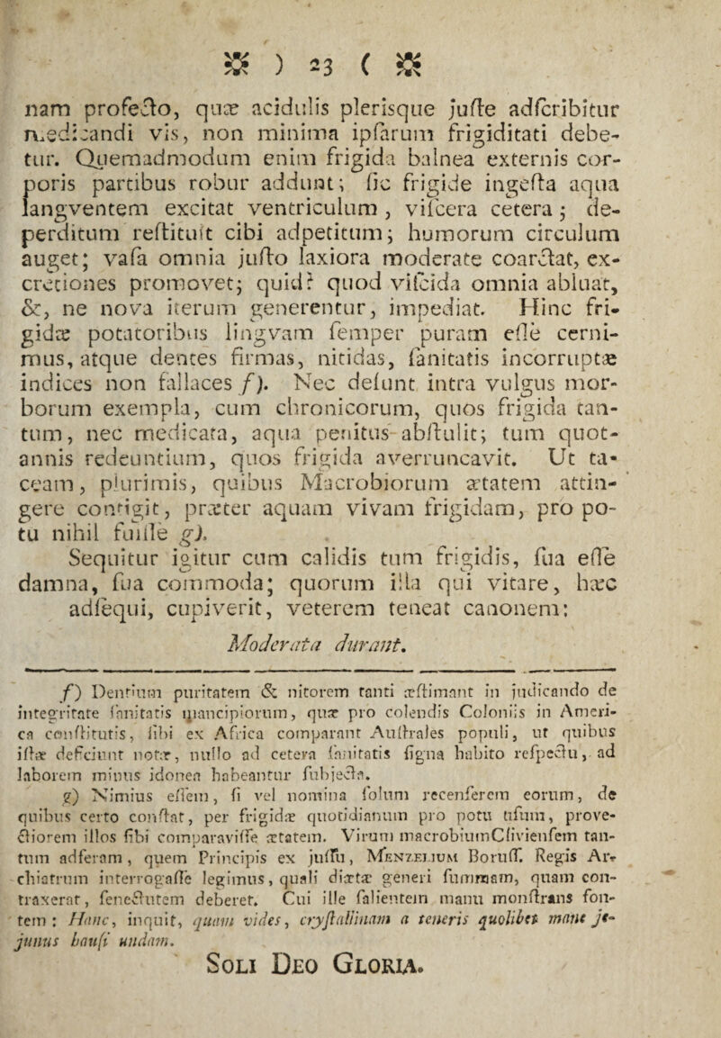 nam profecto, quce acidulis plerisque jufte adfcribitur medicandi vis, non minima ipfarum frigiditati debe¬ tur. Quemadmodum enim frigida balnea externis cor¬ poris partibus robur addunt; fic frigide ingefta aqua langventem excitat ventriculum , vifcera cetera; de¬ perditum reftituit cibi adpetitum; humorum circulum auget; vafa omnia jufto laxiora moderate coarclat, ex- creciones promovet; quid? quod vilcida omnia abluat, ne nova iterum generentur, impediat. Hinc fri¬ gidae potatoribus lingvam femper puram die cerni¬ mus, atque dentes firmas, nitidas, fanitatis incorruptae indices non fallaces f). Nec defunt intra vulgus mor¬ borum exempla, cum chronicorum, quos frigida tan¬ tum, nec medicata, aqua penitus ab/fulit; tum quot¬ annis redeuntium, quos frigida avernmcavit. Ut ta¬ ceam, plurimis, quibus Macrobiorum setatem attin¬ gere configit, prceter aquam vivam frigidam, pro po¬ tu nihil fuiile g). Sequitur igitur cum calidis tum frigidis, fua e(le damna, fua commoda; quorum illa qui vitare, lra:c adlequi, cupiverit, veterem teneat canonem: Moderata durant. f) Dentium puritatem & nitorem tanti arftimant in judicando de integritate fanitatis ljiancipiorum, qux pro colendis Coloniis in Ameri¬ ca concituris, libi ex Africa comparant Auftrales populi, ut quibus iliar deficiunt notar, nullo ad cetera fanitatis ligna habito refpeclu, ad laborem minus idonea habeantur fubj ecb. e) Nimius e flem, (i vel nomina folum recenfercm eorum, de quibus certo conftat, per frigida? quotidianum pro potu tiftim, prove¬ ctiorem illos libi comparavilfe ortatem. Virum macrobiumClivienfem tan¬ tum adferam, quem Principis ex julfii, Mjenzei.ium BorufT. Regis Aiv cliiatrum interrogare legimus, quali diaeta? generi fumnaam, quam con¬ traxerat, fene£hitem deberet. Cui ille falientem manu monftrans fon¬ tem : Hanc, inquit, quam vides, crjyftaffluam a teneris quolibet mane je¬ junus hau(i undam. Soli Deo Gloria.