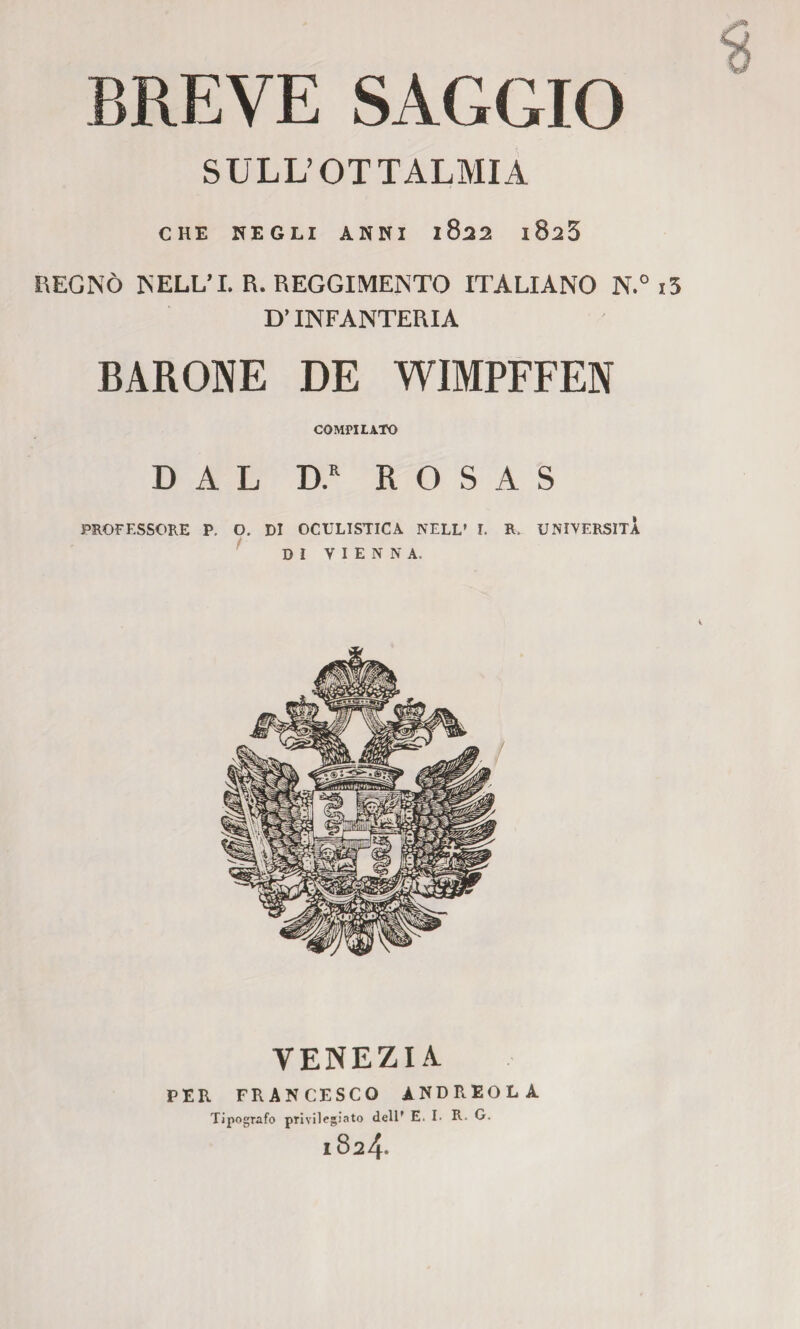 BREVE SAGGIO SULL’OTTALMIA CHE NEGLI ANNI 1&22 1$2*> REGNÒ NELL’I. R. REGGIMENTO ITALIANO N.° i5 D’INFANTERIA BARONE DE WIMPFFEN COMPILATO DAL D.R ROSAS PROFESSORE P, O. DI OCULISTICA NELL’ I. R. UNIVERSITÀ DI VIENNA. VENEZIA PER FRANCESCO ANDREOLA Tipografo privilegiato dell* E. I. R- G. l824»