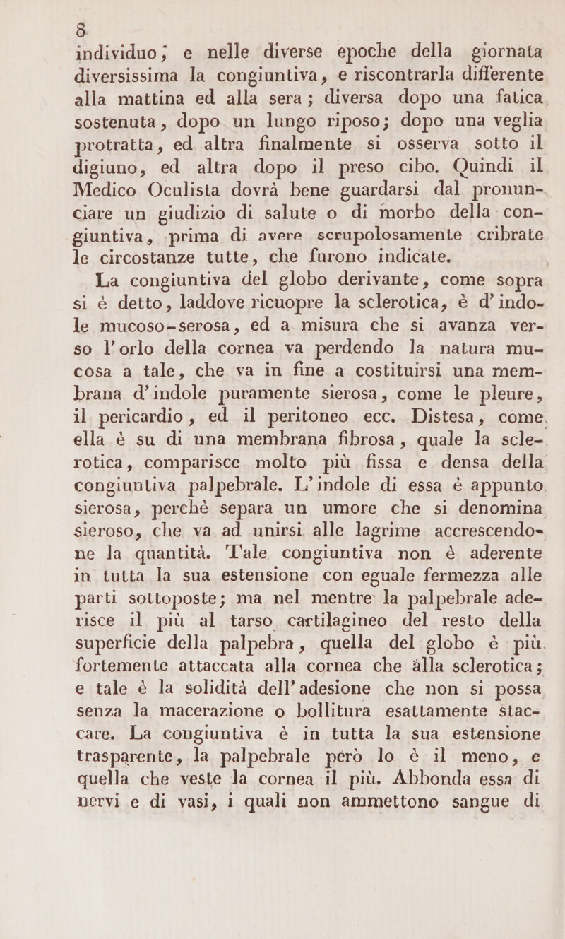 individuo ) e nelle diverse epoche della giornata diversissima la congiuntiva, e riscontrarla differente alla mattina ed alla sera ; diversa dopo una fatica sostenuta, dopo un lungo riposo ; dopo una veglia protratta, ed altra finalmente si osserva sotto il digiuno, ed altra dopo il preso cibo. Quindi il Medico Oculista dovrà bene guardarsi dal pronun¬ ciare un giudizio di salute o di morbo della con¬ giuntiva , prima di avorp scrupolosamente cribrate le circostanze tutte, che furono indicate. La congiuntiva del globo derivante, come sopra si è detto, laddove ricuopre la sclerotica, è d'indo¬ le mucoso - serosa, ed a misura che si avanza ver¬ so Torlo della cornea va perdendo la natura mu¬ cosa a tale, che va in fine a costituirsi una mem¬ brana d'indole puramente sierosa, come le pleure, il pericardio, ed il peritoneo ecc. Distesa, come, ella è su di una membrana fibrosa, quale la scle¬ rotica, comparisce molto più fissa e densa della congiuntiva palpebrale. L’indole di essa è appunto sierosa, perché separa un umore che si denomina sieroso, che va ad unirsi alle lagrime accrescendo^- ne la quantità. Tale congiuntiva non è aderente in tutta la sua estensione con eguale fermezza alle parti sottoposte; ma nel mentre' la palpebrale ade¬ risce il più al tarso cartilagineo del resto della superficie della palpebra, quella del globo è più fortemente attaccata alla cornea che alla sclerotica; e tale è la solidità dell' adesione che non si possa senza la macerazione o bollitura esattamente stac¬ care. La congiuntiva è in tutta la sua estensione trasparente, la palpebrale però lo è il meno, e quella che veste la cornea il più. Abbonda essa di nervi e di vasi, i quali non ammettono sangue di