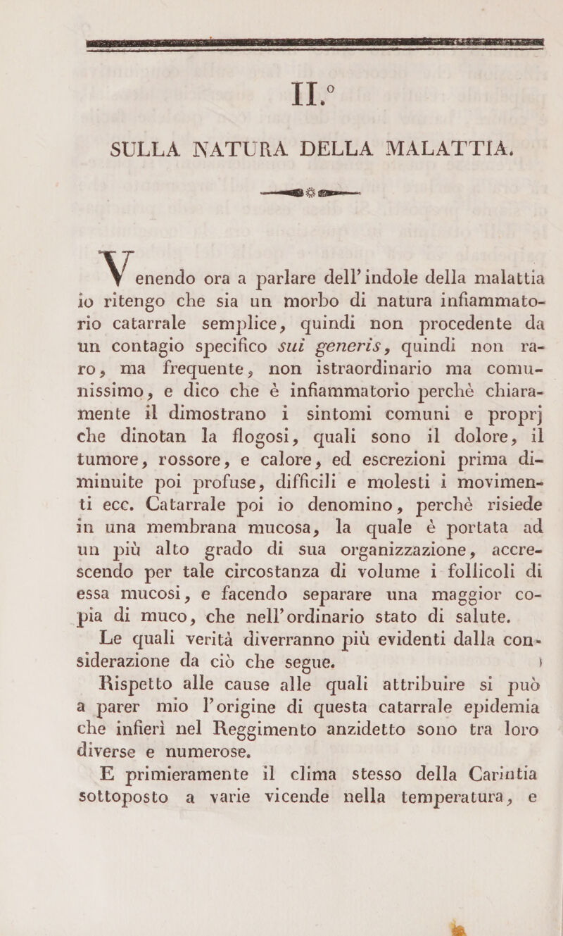 IL0 SULLA NATURA DELLA MALATTIA. I enendo ora a parlare delF indole della malattia io ritengo che sia un morbo di natura infiammato- rio catarrale semplice, quindi non procedente da un contagio specifico sui generis, quindi non ra¬ ro, ma frequente, non istraordinario ma comu¬ nissimo, e dico che è infiammatorio perchè chiara¬ mente il dimostrano i sintomi comuni e proprj che dinotan la flogosi, quali sono il dolore, il tumore, rossore, e calore, ed escrezioni prima di¬ minuite poi profuse, difficili e molesti i movimen¬ ti ecc. Catarrale poi io denomino, perchè risiede in una membrana mucosa, la quale è portata ad un più alto grado di sua organizzazione, accre¬ scendo per tale circostanza di volume i follicoli di essa mucosi, e facendo separare una maggior co¬ pia di muco, che nell’ordinario stato di salute. Le quali verità diverranno più evidenti dalla con¬ siderazione da ciò che segue. > Rispetto alle cause alle quali attribuire si può a parer mio Forigine di questa catarrale epidemia che infieri nel Reggimento anzidetto sono tra loro diverse e numerose. E primieramente il clima stesso della Garintia sottoposto a varie vicende nella temperatura, e