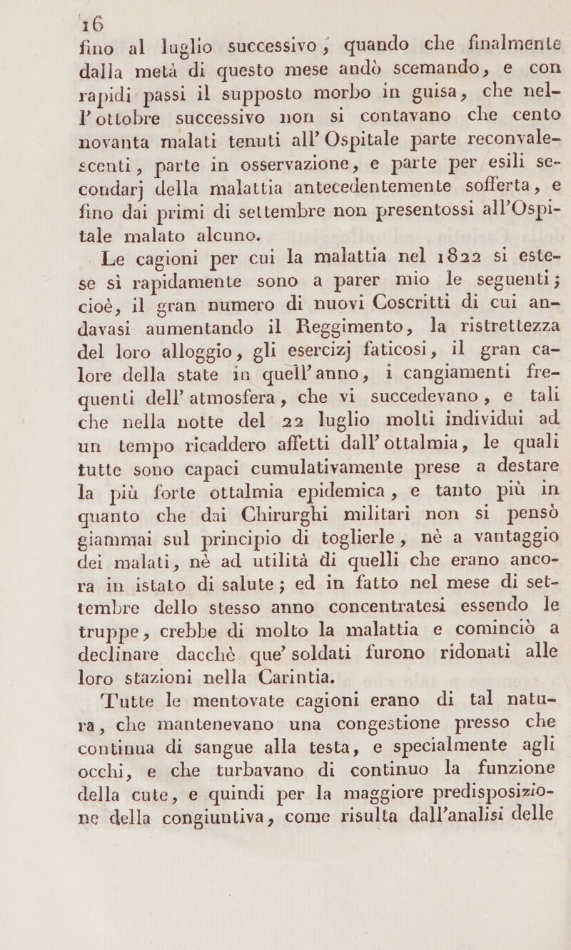 fino al luglio successivo, quando che finalmente dalla metà di questo mese andò scemando, e con rapidi passi il supposto morbo in guisa, che nel- T ottobre successivo non si contavano che cento novanta malati tenuti all* Ospitale parte reconvale¬ scenti , parte in osservazione, e parte per esili se¬ condar] della malattia antecedentemente sofferta, e fino dai primi di settembre non presentossi all’Ospi¬ tale malato alcuno. Le cagioni per cui la malattia nel 1822 si este¬ se sì rapidamente sono a parer mio le seguenti; cioè, il gran numero di nuovi Coscritti di cui an- davasi aumentando il Reggimento, la ristrettezza del loro alloggio, gli esercizj faticosi, il gran ca¬ lore della state in quell’anno, i cangiamenti fre¬ quenti dell’atmosfera, che vi succedevano, e tali che nella notte del 22 luglio molti individui ad un tempo ricaddero affetti dall’ ottalmia, le quali tutte sono capaci cumulativamente prese a destare la più forte ottalmia epidemica, e tanto più in quanto che dai Chirurghi militari non si pensò giammai sul principio di toglierle , nè a vantaggio dei malati, nè ad utilità di quelli che erano anco¬ ra in istato di salute ; ed in fatto nel mese di set¬ tembre dello stesso anno concentratesi essendo le truppe, crebbe di molto la malattia e comincio a declinare dacché que’ soldati furono ridonati alle loro stazioni nella Garintia. Tutte le mentovate cagioni erano di tal natu¬ ra, che mantenevano una congestione presso che continua di sangue alla testa, e specialmente agli occhi, e che turbavano di continuo la funzione della cute, e quindi per la maggiore predisposizio¬ ne della congiuntiva, come risulta dall’analisi delle