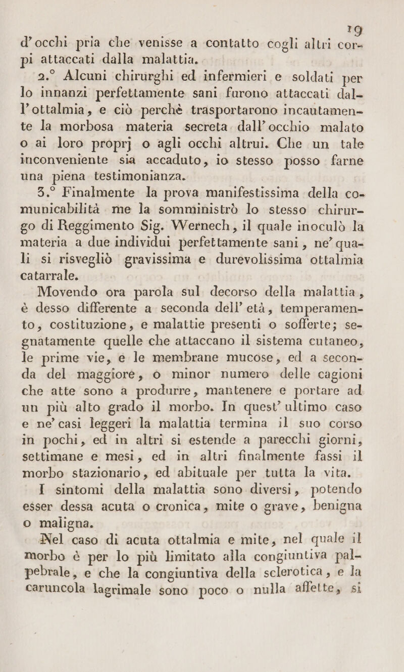 ig d'occhi pria che venisse a contatto cogli altri cor¬ pi attaccati dalla malattia. 2.0 Alcuni chirurghi ed infermieri e soldati per lo innanzi perfettamente sani furono attaccati dal- l'ottalmia, e ciò perchè trasportarono incautamen¬ te la morbosa materia secreta dalF occhio malato o ai loro proprj o agli occhi altrui. Che un tale inconveniente sia accaduto , io stesso posso farne una piena testimonianza. 5.° Finalmente la prova manifestissima della co¬ municabilità me la somministrò lo stesso chirur¬ go di Reggimento Sig. Wernech, il quale inoculò la materia a due individui perfettamente sani, ne' qua¬ li si risvegliò gravissima e durevolissima ottalmìa catarrale. Movendo ora parola sul decorso della malattia , è desso differente a seconda deli' età, temperamen¬ to, costituzione, e malattie presenti o sofferte; se¬ gnatamente quelle che attaccano il sistema cutaneo, le prime vie, e le membrane mucose, ed a secon¬ da del maggiore, o minor numero delle cagioni che atte sono a produrre, mantenere e portare ad un più alto grado il morbo. In quest' ultimo caso e ne'casi leggeri la malattia termina il suo corso in pochi, ed in altri si estende a parecchi giorni, settimane e mesi, ed in altri finalmente fassi il morbo stazionario, ed abituale per tutta la vita. I sintomi della malattia sono diversi, potendo esser dessa acuta o cronica, mite o grave, benigna o maligna. Nel caso di acuta ottalmia e mite, nel quale il morbo è per lo più limitato alla congiuntiva pal¬ pebrale , e che la congiuntiva della sclerotica, e la caruncola lacrimale sono poco o nulla affette, si