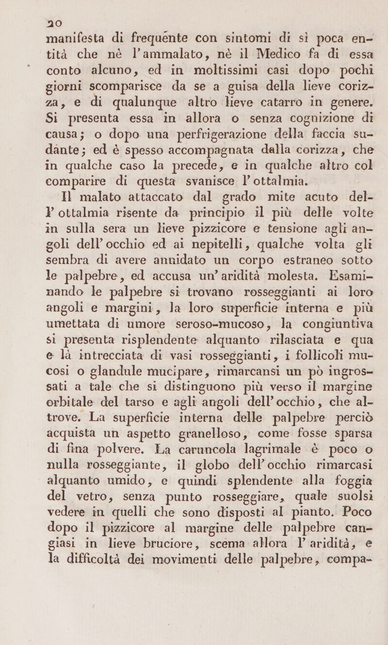 manifesta di frequente con sìntomi di sì poca en¬ tità che nè Y ammalato, nè il Medico fa di essa conto alcuno, ed in moltissimi casi dopo pochi giorni scomparisce da se a guisa della lieve coriz¬ za, e di qualunque altro lieve catarro in genere. Si presenta essa in allora o senza cognizione di causa ; o dopo una perfrigerazione della faccia su¬ dante , ed è spesso accompagnata dalla corizza, che in qualche caso la precede, e in qualche altro col comparire di questa svanisce l'ottalmia. Il malato attaccato dal grado mite acuto del- 1' ottalmia risente da principio il più delle volte in sulla sera un lieve pizzicore e tensione agli an¬ goli deir occhio ed ai nepitelli, qualche volta gli sembra di avere annidato un corpo estraneo sotto le palpebre, ed accusa un'aridità molesta. Esami¬ nando le palpebre si trovano rosseggiami ai loro angoli e margini , la loro superficie interna e più umettata di umore seroso-mucoso, la congiuntiva si presenta risplendente alquanto rilasciata e qua e là intrecciata di vasi rosseggiali ti, i follicoli mu¬ cosi o glandule mucìpare, rimarcatisi un pò ingros¬ sati a tale che si distinguono più verso il margine orbitale del tarso e agli angoli dell'occhio, che al¬ trove. La superfìcie interna delle palpebre perciò acquista un aspetto granelloso, come fosse sparsa di fina polvere. La caruncola lagrimale è poco o nulla rosseggiante, il globo dell'occhio rimarcasi alquanto umido, e quindi splendente alla foggia del vetro, senza punto rosseggiare, quale suolsi vedere in quelli che sono disposti al pianto. Poco dopo il pizzicore al margine delle palpebre can¬ giasi in lieve bruciore, scema allora l'aridità, e la difficoltà dei movimenti delle palpebre, compa-
