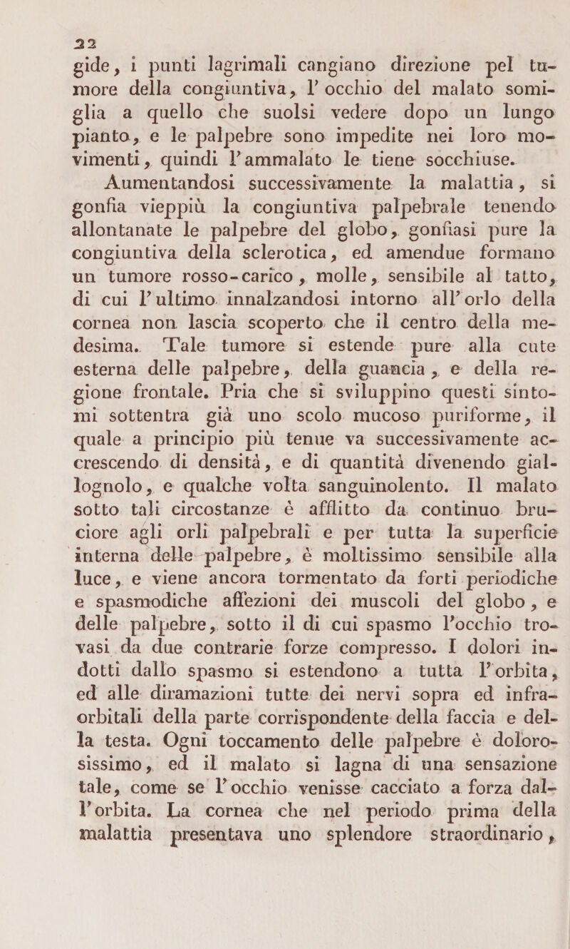 gide, i punti lagrimali cangiano direzione pel tu¬ more della congiuntiva, Y occhio del malato somi¬ glia a quello che suolsi vedere dopo un lungo pianto, e le palpebre sono impedite nei loro mo¬ vimenti, quindi Y ammalato le tiene socchiuse. Aumentandosi successivamente la malattia, si gonfia vieppiù la congiuntiva palpebrale tenendo allontanate le palpebre del globo, gonfiasi pure la congiuntiva della sclerotica, ed amendue formano un tumore rosso-carico, molle, sensibile al tatto, di cui Tultimo innalzandosi intorno all’orlo della cornea non, lascia scoperto che il centro della me¬ desima. Tale tumore si estende pure alla cute esterna delle palpebre, della guancia, e della re¬ gione frontale. Pria che si sviluppino questi sinto¬ mi sottentra già uno scolo mucoso puriforme, il quale a principio più tenue va successivamente ac¬ crescendo di densità, e di quantità divenendo gial¬ lognolo, e qualche volta sanguinolento. Il malato sotto tali circostanze è afflitto da continuo bru¬ ciore agli orli palpebrali e per tutta la superficie interna delle palpebre, è moltissimo sensibile alla luce, e viene ancora tormentato da forti periodiche e spasmodiche affezioni dei muscoli del globo, e delle palpebre, sotto il di cui spasmo l’occhio tro¬ vasi da due contrarie forze compresso. I dolori in¬ dotti dallo spasmo si estendono a tutta Y orbita, ed alle diramazioni tutte dei nervi sopra ed in fra¬ orbitali della parte corrispondente della faccia e del¬ la testa. Ogni toccamente delle palpebre è doloro¬ sissimo, ed il malato si lagna di una sensazione tale, come se l’occhio venisse cacciato a forza dal¬ l’orbita. La cornea che nel periodo prima della malattia presentava uno splendore straordinario,