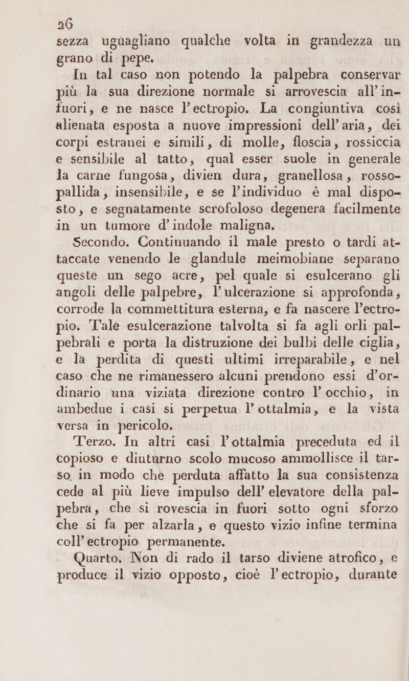 sezza uguagliano qualche volta in grandezza un grano di pepe* In tal caso non potendo la palpebra conservar più la sua direzione normale si arrovescia all’ in¬ fuori, e ne nasce l’ectropio. La congiuntiva così alienata esposta a nuove impressioni dell’aria, dei corpi estranei e simili, di molle, floscia, rossiccia e sensibile al tatto, qual esser suole in generale la carne fungosa, divien dura, granellosa, rosso¬ pallida, insensibile, e se l’individuo è mal dispo¬ sto , e segnatamente scrofoloso degenera facilmente in un tumore d’indole maligna. Secondo. Continuando il male presto o tardi at¬ taccate venendo le glandule meimobiane separano queste un sego acre, pel quale si esulcerano gli angoli delle palpebre, l’ulcerazione si approfonda, corrode la commettitura esterna, e fa nascere l’ectro- pio. Tale esulcerazione talvolta si fa agli orli pal¬ pebrali e porta la distruzione dei bulbi delle ciglia, e ]a perdita di questi ultimi irreparabile, e nel caso che ne rimanessero alcuni prendono essi d’or¬ dinario una viziata direzione contro l’occhio, in ambedue i casi si perpetua l’ottalmia, e la vista versa in pericolo. Terzo. In altri casi l’ottalmia preceduta ed il copioso e diuturno scolo mucoso ammollisce il tar¬ so. in modo che perduta affatto la sua consistenza cede al più lieve impulso dell’ elevatore della pal¬ pebra , che si rovescia in fuori sotto ogni sforzo che si fa per alzarla, e questo vizio infine termina coll’ectropio permanente. Quarto. Non di rado il tarso diviene atrofico, e produce il vizio opposto, cioè l’ectropio, durante