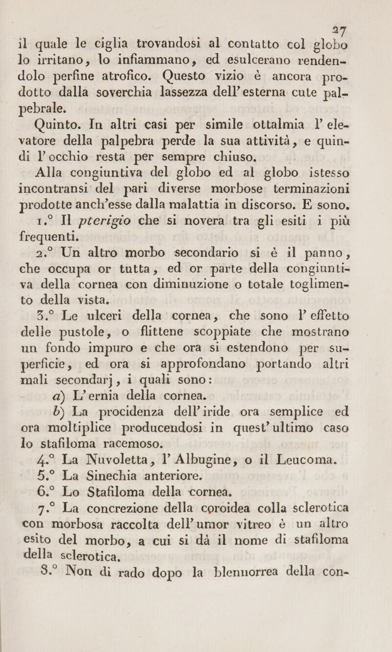 37 il quale le ciglia trovandosi al contatto col globo lo irritano, lo infiammano, ed esulcerano renden¬ dolo perfine atrofico. Questo vizio è ancora pro¬ dotto dalla soverchia lassezza deir esterna cute pal¬ pebrale. Quinto. In altri casi per simile ottalmia Y ele¬ vatore della palpebra perde la sua attività, e quin¬ di Focchio resta per sempre chiuso. Alla congiuntiva del globo ed al globo istesso incontransi del pari diverse morbose terminazioni prodotte anciresse dalla malattia in discorso. E sono. i.° Il pterigio che si novera tra gli esiti i più frequenti. 2.0 Un altro morbo secondario si è il panno, che occupa or tutta, ed or parte della congiunti¬ va della cornea con diminuzione o totale toglimen- to della vista. 3. ° Le ulceri della cornea, che sono r effetto delle pustole, o flittene scoppiate che mostrano un fondo impuro e che ora si estendono per su¬ perficie, ed ora si approfondano portando altri mali secondar], i quali sono : a) L’ernia della cornea. b) La procidenza dell’iride ora semplice ed ora moltiplice producendosi in quest’ultimo caso lo stafiloma racemoso. 4. ° La Nuvoletta, l’Albugine, o il Leucoma. 5. ° La Sinechia anteriore. 6. ° Lo Stafiloma della cornea. 7.0 La concrezione della coroidea colla sclerotica con morbosa raccolta dell’umor vitreo è un altro esito del morbo, a cui si dà il nome di stafiloma della sclerotica. 3.° Non di rado dopo la blennorrea della con-