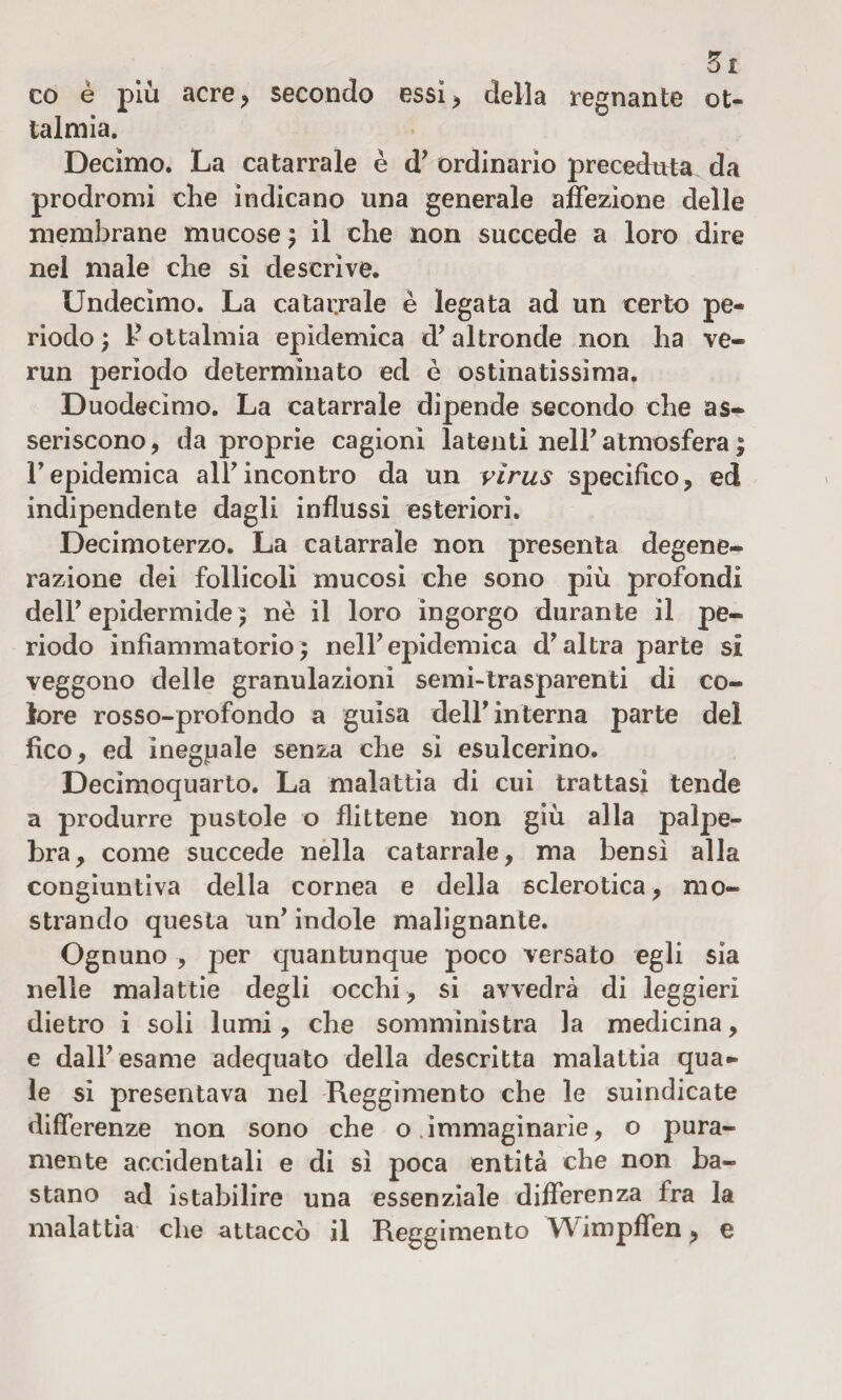 3t co é più acre, secondo essi, della regnante of¬ talmia. Decimo. La catarrale è d7 ordinario preceduta da prodromi che indicano una generale affezione delle membrane mucose} il che non succede a loro dire nel male che si descrive. Undecimo. La catarrale è legata ad un certo pe¬ riodo ; F ottalmia epidemica d7altronde non ha ve- run perìodo determinato ed è ostinatissima. Duodecimo. La catarrale dipende secondo che as¬ seriscono, da proprie cagioni latenti nell’ atmosfera ; Tepidemica all7incontro da un virus specifico, ed indipendente dagli influssi esteriori. Decimo terzo. La catarrale non presenta degene¬ razione dei follicoli mucosi che sono più profondi dell7 epidermide ; nè il loro ingorgo durante il pe¬ riodo infiammatorio} nell7 epidemica d7 altra parte si veggono delle granulazioni semi-trasparenti di co¬ lore rosso-profondo a guisa dell7 interna parte del fico, ed ineguale senza che si esulcerino. Decìmoquarto. La malattìa di cui trattasi tende a produrre pustole o flittene non giù alla palpe¬ bra, come succede nella catarrale, ma bensì alla congiuntiva della cornea e della sclerotica, mo¬ strando questa un7 indole malignante. Ognuno , per quantunque poco versato egli sia nelle malattie degli occhi, si avvedrà di leggieri dietro i soli lumi, che somministra la medicina, e dall7 esame adequato della descritta malattia qua¬ le si presentava nel Reggimento che le suindicate differenze non sono che o immaginarie, o pura¬ mente accidentali e di sì poca entità che non ba¬ stano ad istabilire una essenziale differenza fra la malattia che attaccò il Reggimento Wimpffen, e