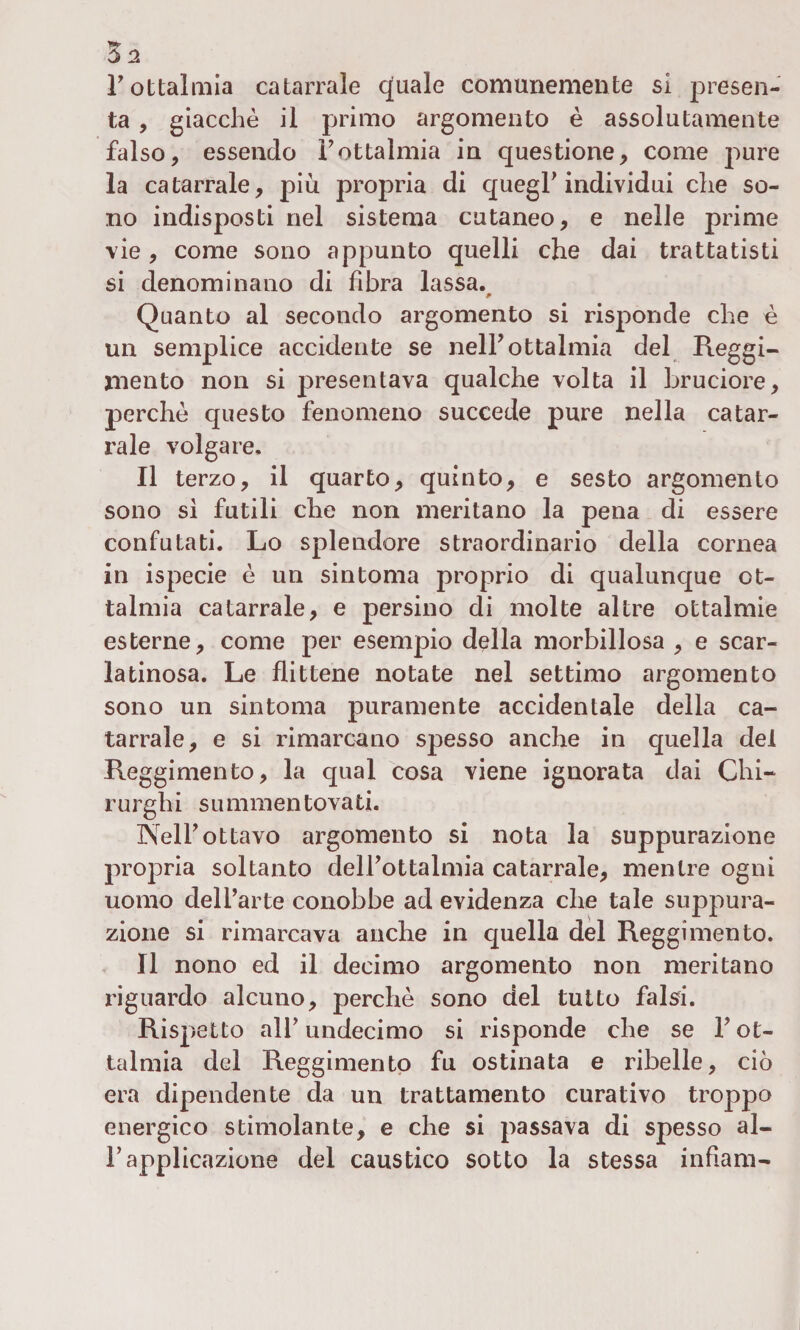 F oftalmia catarrale quale comunemente si presen¬ ta , giacché il primo argomento è assolutamente falso, essendo Fottalmia in questione, come pure la catarrale, più propria di quegl’ individui che so¬ no indisposti nel sistema cutaneo, e nelle prime vie , come sono appunto quelli che dai trattatisti si denominano di fibra lassa. * Quanto al secondo argomento si risponde che è un semplice accidente se nell’oftalmia del Reggi¬ mento non si presentava qualche volta il bruciore, perchè questo fenomeno succede pure nella catar¬ rale volgare. Il terzo, il quarto, quinto, e sesto argomento sono sì futili che non meritano la pena di essere confutati. Lo splendore straordinario della cornea in ispecie è un sintonia proprio di qualunque ct- talmia catarrale, e persino di molte altre ottalmie esterne, come per esempio della morbillosa , e scar- latinosa. Le flittene notate nel settimo argomento sono un sintonia puramente accidentale della ca¬ tarrale, e si rimarcano spesso anche in quella del Reggimento, la qual cosa viene ignorata dai Chi¬ rurghi summentovati. Nell’ottavo argomento si nota la suppurazione propria soltanto dell’ottalmia catarrale, mentre ogni uomo dell’arte conobbe ad evidenza che tale suppura¬ zione si rimarcava anche in quella del Reggimento. Il nono ed il decimo argomento non meritano riguardo alcuno, perchè sono del tutto falsi. Rispetto all’ undecimo si risponde che se Y of¬ talmia del Reggimento fu ostinata e ribelle, ciò era dipendente da un trattamento curativo troppo energico stimolante, e che si passava di spesso al¬ l’applicazione del caustico sotto la stessa infumi-