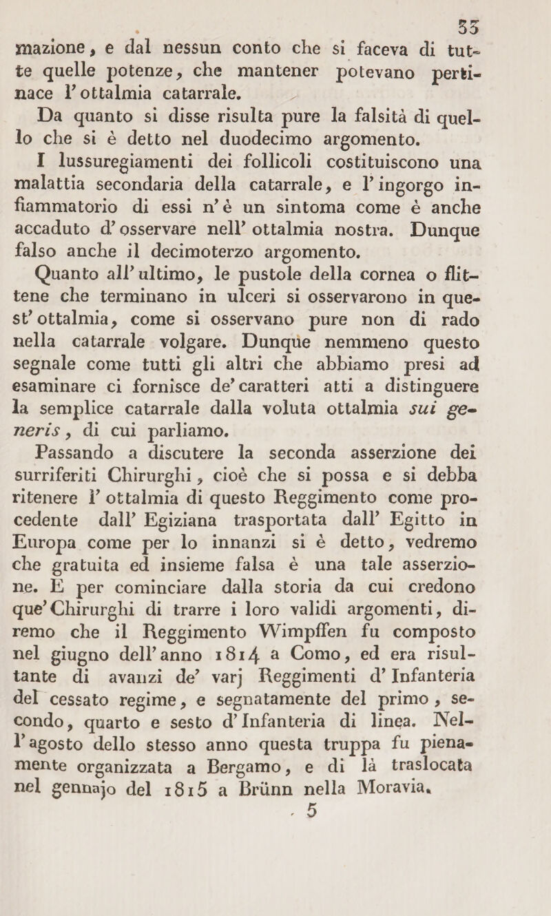 mazione, e dal nessun conto che si faceva di tut¬ te quelle potenze, che mantener potevano perti¬ nace F ottalmia catarrale. Da quanto si disse risulta pure la falsità di quel¬ lo che si è detto nel duodecimo argomento. I lussuregiamenti dei follicoli costituiscono una malattia secondaria della catarrale, e l’ingorgo in¬ fiammatorio di essi n’ è un sintoma come è anche accaduto d’osservare nell’ ottalmia nostra. Dunque falso anche il decimo terzo argomento. Quanto all ultimo, le pustole della cornea o flit¬ tene che terminano in ulceri si osservarono in que¬ st^ ottalmia, come si osservano pure non di rado nella catarrale volgare. Dunque nemmeno questo segnale come tutti gli altri che abbiamo presi ad esaminare ci fornisce de* caratteri atti a distinguere la semplice catarrale dalla voluta ottalmia sui ge* neris, di cui parliamo. Passando a discutere la seconda asserzione dei surriferiti Chirurghi, cioè che si possa e si debba ritenere F ottalmia di questo Reggimento come pro¬ cedente dall? Egiziana trasportata dall’ Egitto in Europa come per lo innanzi si è detto, vedremo che gratuita ed insieme falsa è una tale asserzio¬ ne. E per cominciare dalla storia da cui credono que’Chirurghi di trarre i loro validi argomenti, di¬ remo che il Reggimento Wimpffen fu composto nel giugno dell’anno 1814 a Como, ed era risul¬ tante di avanzi de’ varj Reggimenti d’Infanteria del cessato regime, e segnatamente del primo , se¬ condo, quarto e sesto d’infanteria di linea. Nel- F agosto dello stesso anno questa truppa fu piena¬ mente organizzata a Bergamo, e di là traslocata nel gennajo del i8i5 a Briinn nella Moravia» . 5