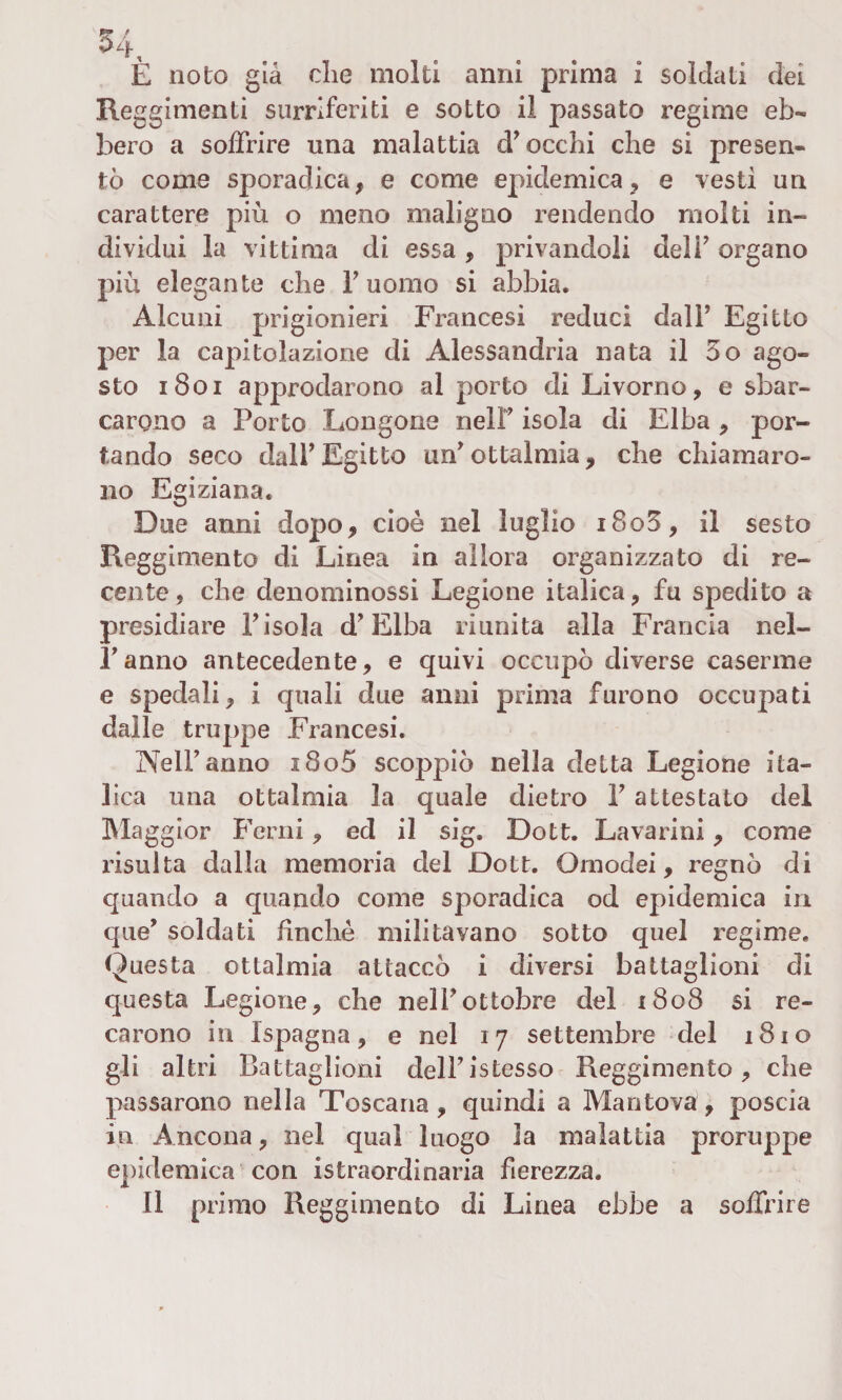 È noto già die molti anni prima i soldati dei Reggimenti surriferiti e sotto il passato regime eb¬ bero a soffrire una malattia cF occhi che si presen¬ tò come sporadica, e come epidemica, e vesti un carattere più o meno maligno rendendo molti in¬ dividui la vittima di essa , privandoli dell’ organo più elegante che f uomo si abbia. Alcuni prigionieri Francesi reduci dalF Egitto per la capitolazione di Alessandria nata il 5o ago¬ sto 1801 approdarono al porto di Livorno, e sbar¬ carono a Porto Longone nelF isola di Elba , por¬ tando seco dalF Egitto uff ottalmia, che chiamaro¬ no Egiziana. Due anni dopo, cioè nel luglio i8o5, il sesto Reggimento di Linea in allora organizzato di re¬ cente , che denominossi Legione italica, fu spedito a presidiare Pisola d’Elba riunita alla Francia nel- Fanno antecedente, e quivi occupò diverse caserme e spedali, i quali due anni prima furono occupati dalle truppe Francesi. NelF anno i8o5 scoppiò nella detta Legione ita¬ lica una ottalmia la quale dietro F attestato del Maggior Perni, ed il sig. Dott. Lavarmi, come risulta dalla memoria del Dott. Omodei, regnò di quando a quando come sporadica od epidemica in que’ soldati finché militavano sotto quel regime. Questa ottalmia attaccò i diversi battaglioni di questa Legione, che nelF ottobre del 1808 si re¬ carono in Ispagna, e nel 17 settembre del 1810 gli altri Battaglioni delFistesso Reggimento, che passarono nella Toscana, quindi a Mantova, poscia in Ancona, nel qual luogo la malattia proruppe epidemica con istraordinaria fierezza. Il primo Reggimento di Linea ebbe a soffrire