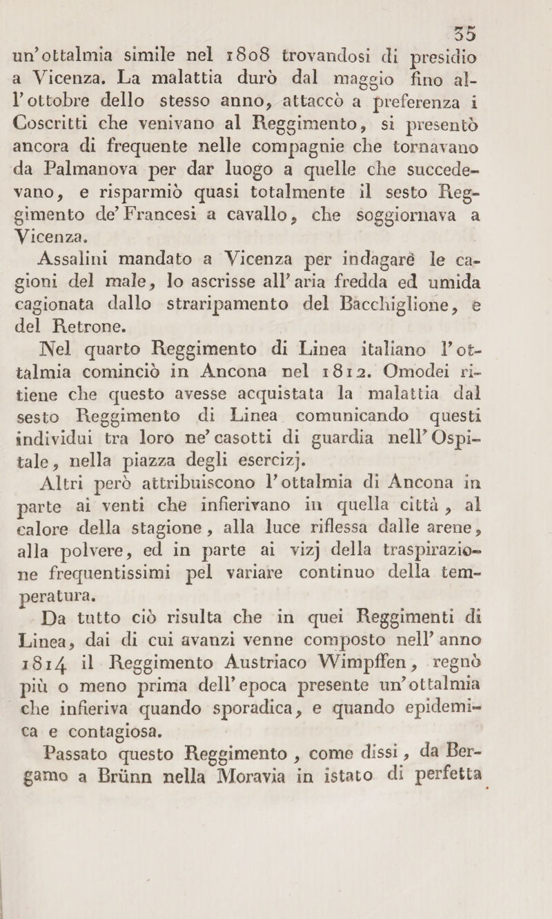 un’ottalmia simile nel 1808 trovandosi di presidio a Vicenza. La malattia durò dal maggio fino aì- r ottobre dello stesso anno* attaccò a preferenza i Coscritti che venivano al Reggimento * si presentò ancora di frequente nelle compagnie che tornavano da Palmanova per dar luogo a quelle che succede¬ vano* e risparmiò quasi totalmente il sesto Reg» gimento de’Francesi a cavallo* che soggiornava a Vicenza. Assaiini mandato a Vicenza per indagare le ca¬ gioni del male* lo ascrisse all’aria fredda ed umida cagionata dallo straripamento del Bacchigliene* e del Retrone. Nel quarto Reggimento di Linea italiano l’ot- talmia cominciò in Ancona nel 1812. Omodei ri¬ tiene che questo avesse acquistata la malattia dal sesto Reggimento di Linea comunicando questi individui tra loro ne’ casotti di guardia nell’ Qspi- tale* nella piazza degli esercizj. Altri però attribuiscono l’ottalmia di Ancona in parte ai venti che infierivano in quella città * al calore della stagione, alla luce riflessa dalie arene* alla polvere* ed in parte ai vizj della traspirazio¬ ne frequentissimi pel variare continuo della tem¬ peratura. Da tutto ciò risulta che in quei Reggimenti di Linea* dai di cui avanzi venne composto nell’anno 1814 il Reggimento Austriaco Wimpffen * regnò più o meno prima dell’epoca presente un’ottalmia che infieriva quando sporadica* e quando epidemi¬ ca e contagiosa. Passato questo Reggimento * come dissi * da Ber¬ gamo a Brùnn nella Moravia in istato di perfetta
