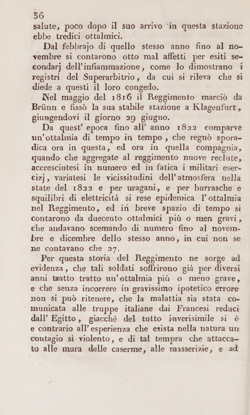 salute, poco dopo il suo arrivo in questa stazione ebbe tredici ottalmici. Dal febbrajo di quello stesso anno fino al no¬ vembre si contarono otto mal affetti per esiti se- condarj dell’infiammazione, come lo dimostrano i registri del Superarbitrio, da cui si rileva che si diede a questi il loro congedo. Nel maggio del 3816 il Reggimento marciò da Brunn e fissò la sua stabile stazione a Kdagenfurt giungendovi il giorno 29 giugno. Da quest’ epoca fino all’ anno 1822 comparve un’ottalmia di tempo in tempo , che regnò spora¬ dica ora in questa, ed ora in quella compagnia, quando che aggregate al reggimento nuove reclute, accresciutesi in numero ed in fatica i militari eser- cizj, variatesi le vicissitudini dell’atmosfera nella state del 1822 e per uragani, e per burrasche e squilibri di elettricità si rese epidemica l’ottalmia nel Reggimento, ed ih breve spazio di tempo si contarono da duecento ottalmici più o men gravi, che andavano scemando di numero fino al novem¬ bre e dicembre dello stesso anno, in cui non se ne contavano che 27. Per questa storia del Reggimento ne sorge ad evidenza, che tali soldati soffrirono già per diversi anni tetto tratto un’ottalmia più o meno grave, e che senza incorrere in gravissimo ipotetico errore non si può ritenere, che la malattia sia stata co¬ municata alle truppe italiane dai Francesi reduci dall’ Egitto, giacche del tutto inverisimile si è e contrario all’esperienza che esista nella natura un contagio sì violento, e di tal tempra che attacca¬ to alle mura delle caserme, alle masserizie, e ad