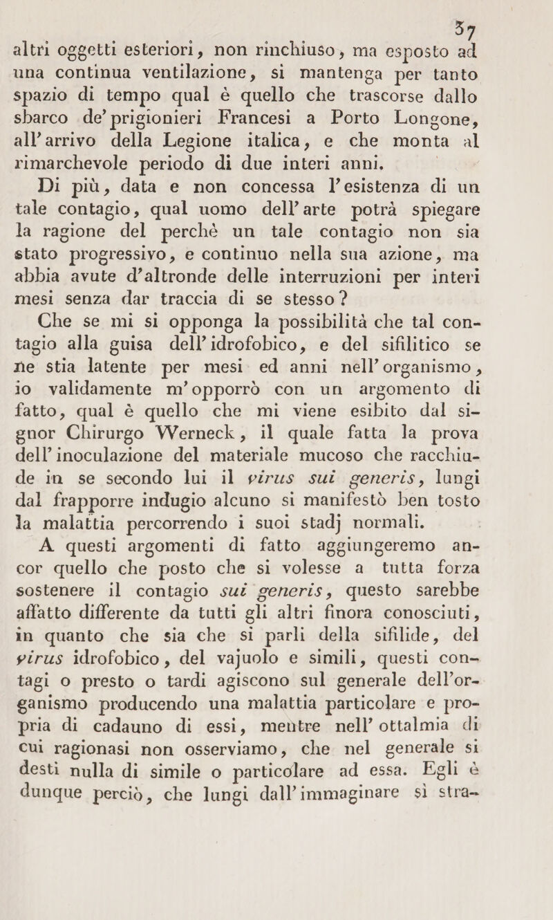 altri oggetti esteriori, non rinchiuso, ma esposto ad una continua ventilazione, si mantenga per tanto spazio di tempo qual è quello che trascorse dallo sbarco de’prigionieri Francesi a Porto Longone, all’arrivo della Legione italica, e che monta al rimarchevole periodo di due interi anni. Di più, data e non concessa resistenza di un tale contagio, qual uomo dell’arte potrà spiegare la ragione del perchè un tale contagio non sia stato progressivo, e continuo nella sua azione, ma abbia avute d'altronde delle interruzioni per interi mesi senza dar traccia di se stesso? Che se mi si opponga la possibilità che tal con¬ tagio alla guisa dell'idrofobico, e del sifilitico se He stia latente per mesi ed anni nell' organismo, io validamente m'opporrò con un argomento di fatto, qual è quello che mi viene esibito dal si¬ gnor Chirurgo Werneck, il quale fatta la prova dell’inoculazione del materiale mucoso che racchiu¬ de in se secondo lui il virus sui generis, lungi dal frapporre indugio alcuno si manifestò ben tosto la malattia percorrendo i suoi stadj normali. A questi argomenti di fatto aggiungeremo an¬ cor quello che posto che si volesse a tutta forza sostenere il contagio sui generis, questo sarebbe affatto differente da tutti gli altri finora conosciuti, in quanto che sia che si parli della sifilide, del virus idrofobico, del vajuolo e simili, questi con¬ tagi o presto o tardi agiscono sul generale dell’or¬ ganismo producendo una malattia particolare e pro¬ pria di cadauno di essi, mentre nell’ ottalmia di cui ragionasi non osserviamo, che nel generale si desti nulla di simile o particolare ad essa. Egli è dunque perciò, che lungi dall’immaginare sì stra-