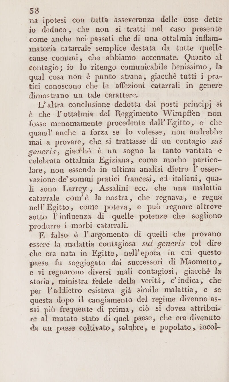 na ipotesi con tutta asseveranza delle cose dette io deduco, che non si tratti nel caso presente come anche nei passati che di una ottalmia inflam- matoria catarrale semplice destata da tutte quelle cause comuni, che abbiamo accennate. Quanto al contagio; io lo ritengo comunicabile benissimo, la qual cosa non è punto strana, giacche tutti i pra¬ tici conoscono che le affezioni catarrali in genere dimostrano un tale carattere. \J altra conclusione dedotta dai posti principj si è che F ottalmia del Reggimento Wimpffen non fosse menomamente procedente dall’ Egitto, e che quand' anche a forza se lo volesse, non andrebbe mai a provare, che si trattasse di un contagio sui generis, giacche è un sogno la tanto vantata e celebrata ottalmia Egiziana, come morbo partico¬ lare, non essendo in ultima analisi dietro F osser¬ vazione de*sommi pratici francesi, ed italiani, qua¬ li sono Larrey , Assaiini ecc. che una malattia catarrale coni'è la nostra, che regnava, e regna nelF Egitto, come poteva, e può regnare altrove sotto F influenza di quelle potenze che sogliono produrre i morbi catarrali. E falso è F argomento di quelli che provano essere la malattia contagiosa sui generis col dire che era nata in Egitto, nelF epoca in cui questo paese fu soggiogato dai successori di Maometto, e vi regnarono diversi mali contagiosi, giacché la storia, ministra fedele della verità, c'indica, che per Faddietro esisteva già simile malattia, e se questa dopo il cangiamento del regime divenne as¬ sai più frequente di prima, ciò si dovea attribui¬ re al mutato stato di quel paese, che era divenuto da un paese coltivato, salubre, e popolato,* incoi-