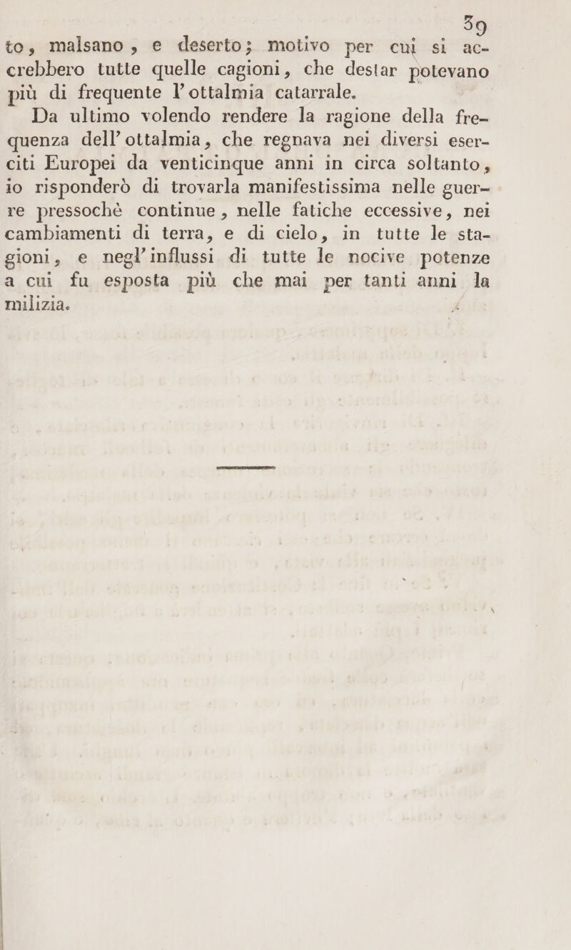 to , malsano , e deserto ; motivo per cui si ac¬ crebbero tutte quelle cagioni, che desiar potevano più di frequente l’ottalmia catarrale. Da ultimo volendo rendere la ragione della fre¬ quenza dell? ottajmia, che regnava nei diversi eser¬ citi Europei da venticinque anni in circa soltanto, io risponderò di trovarla manifestissima nelle guer¬ re pressoché continue, nelle fatiche eccessive, nei cambiamenti di terra, e di cielo, in tutte le sta¬ gioni, e negb influssi di tutte le nocive potenze a cui fu esposta più che mai per tanti anni la milizia*