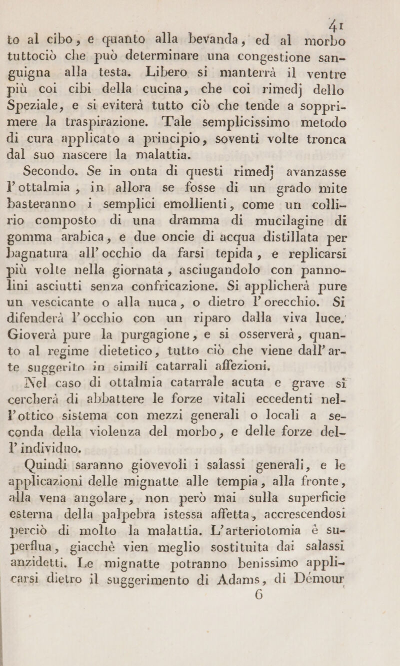 to al cibo , e quanto alla bevanda, ed al morbo tuttociò che può determinare una congestione san¬ guigna alla testa. Libero si manterrà il ventre più coi cibi della cucina, che coi rimedj dello Speziale, e si eviterà tutto ciò che tende a soppri¬ mere la traspirazione. Tale semplicissimo metodo di cura applicato a principio, soventi volte tronca dal suo nascere la malattia. Secondo. Se in onta di questi rimedj avanzasse F ottalmia , in allora se fosse di un grado mite basteranno i semplici emollienti, come un colli¬ rio composto di una dramma di mucilagine di gomma arabica, e due oncie di acqua distillata per bagnatura alF occhio da farsi tepida, e replicarsi più volle nella giornata , asciugandolo con panno¬ lini asciutti senza confricazione. Si applicherà pure un vescicante o alla nuca, o dietro F orecchio. Si difenderà F occhio con un riparo dalla viva luce. Gioverà pure la purgagione, e si osserverà, quan¬ to al regime dietetico, tutto ciò che viene dalFar¬ te suggerito in simili catarrali affezioni. Nel caso di ottalmia catarrale acuta e grave si cercherà di abbattere le forze vitali eccedenti nel- F ottico sistema con mezzi generali o locali a se¬ conda della violenza del morbo, e delle forze del- V individuo. Quindi saranno giovevoli i salassi generali, e le applicazioni delle mignatte alle tempia, alla fronte, alla vena angolare, non però mai sulla superficie esterna della palpebra istessa affetta, accrescendosi perciò di molto la malattia. L'arteriotomia è su¬ perflua, giacché vien meglio sostituita dai salassi anzidetto Le mignatte potranno benissimo appli¬ carsi dietro il suggerimento di Adams, di Démour 6