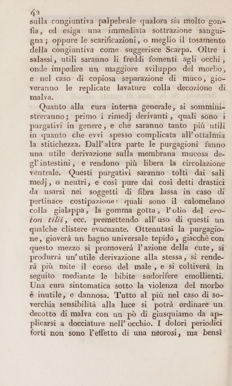sulla congiuntiva palpebrale qualora sia molto gon¬ fia, ed esiga una immediata sottrazione sangui¬ gna; oppure le scarificazioni, o meglio il tosamento della congiuntiva come suggerisce Scarpa. Oltre i salassi, utili saranno li freddi fomenti agli occhi, onde impedire un maggiore sviluppo del morbo, e nel caso di copiosa separazione di muco, gio¬ veranno le replicate lavature colla decozione di malva. Quanto alla cura interna generale, si sommini¬ streranno; primo i rimedj derivanti , quali sono 1 purgativi in genere, e cbe saranno tanto più utili in quanto che evvi spesso complicata alFottalmia la stitichezza. Dall*altra parte le purgagioni fanno una utile derivazione sulla membrana mucosa de¬ gl’intestini, e rendono più libera la circolazione ventrale. Questi purgativi saranno tolti dai sali medj, o neutri, e così pure dai così detti drastici da usarsi nei soggetti di fibra lassa in caso di pertinace costipazione ? quali sono il calomelano coila gialappa, la gomma gotta, Folio del cro¬ ton tilii y ecc. premettendo all'uso di questi un qualche clistere evacuante. Ottenutasi la purgagio- ne, gioverà un bagno universale tepido, giacché con questo mezzo si promoverà Fazione della cute, si produrrà un'utile derivazione alla stessa, si rende¬ rà più mite il corso del male , e si coltiverà in seguito mediante le bibite sudorifere emollienti. Una cura sintomatica sotto la violenza del morbo è inutile, e dannosa. Tutto al più nel caso di so¬ verchia sensibilità alla luce si potrà ordinare un decotto di malva con un pò di giusquiamo da ap¬ plicarsi a docciature nell' occhio. I dolori periodici forti non sono V effetto di una neorosi 9 ma bensì
