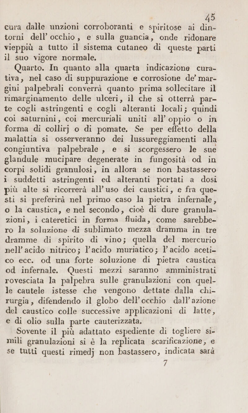 cura dalle unzioni corroboranti e spiritose ai din¬ torni dell’ occhio , e sulla guancia , onde ridonare vieppiù a tutto il sistema cutaneo di queste parti il suo vigore normale. Quarto. In quanto alla quarta indicazione cura¬ tiva , nel caso di suppurazione e corrosione de’ mar¬ gini palpebrali converrà quanto prima sollecitare il rimarginamento delle ulceri , il che si otterrà par¬ te cogli astringenti e cogli alteranti locali ; quindi coi saturnini, coi mercuriali uniti alF oppio o in forma di collirj o di pomate. Se per effetto della malattia si osserveranno dei lussureggiamenti alla congiuntiva palpebrale , e si scorgessero le sue glandule mucipare degenerate in fungosità od in corpi solidi granulosi, in allora se non bastassero i suddetti astringenti ed alteranti portati a dosi più alte si ricorrerà alFuso dei caustici, e fra que¬ sti si preferirà nel primo caso la pietra infernale, o la caustica, e nel secondo, cioè di dure granula¬ zioni, i cateretici in forma fluida, come sarebbe¬ ro la soluzione di sublimato mezza dramma in tre dramme di spirito di vino ; quella del mercurio nell’acido nitrico; F acido muriatico; F acido aceti¬ co ecc. od una forte soluzione di pietra caustica od infernale. Questi mezzi saranno amministrati rovesciata la palpebra sulle granulazioni con quel¬ le cautele istesse che vengono dettate dalla chi¬ rurgia, difendendo il globo dell’occhio dall’azione del caustico colle successive applicazioni di latte, e di olio sulla parte cauterizzata. Sovente il più adattato espediente di togliere si¬ mili granulazioni si è la replicata scarificazione, e se tutti questi rimedj non bastassero, indicata sarà 7