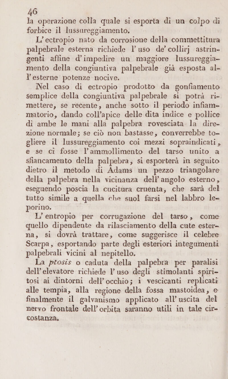 la operazione colia quale si esporta di un colpo di forbice il lussureggiamento. If ectropio nato da corrosione della commettitura palpebrale esterna richiede F uso de’ collirj astrin¬ genti affine d'impedire un maggiore lussureggia- mento della congiuntiva palpebrale già esposta al- F esterne potenze nocive. Nel caso di ectropio prodotto da gonfiamento semplice della congiuntiva palpebrale si potrà ri¬ mettere, se recente, anche sotto il periodo infiam¬ matorio, dando coll'apice delle dita indice e pollice di ambe le mani alia palpebra rovesciata la dire¬ zione normale ; se ciò non bastasse, converrebbe to¬ gliere il lnssureggiamento coi mezzi sopraindicati^ e se ci fosse P ammollimento del tarso unito a sbancamento della palpebra, si esporterà in seguito dietro il metodo di Adams un pezzo triangolare della palpebra nella vicinanza dell'angolo esterno, eseguendo poscia la cucitura cruenta, che sarà del tutto simile a quella che suol farsi nel labbro le¬ porino. 17 entropio per corrugazione del tarso, come quello dipendente da rilasciamento della cute ester¬ na, si dovrà trattare, come suggerisce il celebre Scarpa, esportando parte degli esteriori integumenti palpebrali vicini al nepitello. La ptosis o caduta della palpebra per paralisi dell'elevatore richiede Fuso degli stimolanti spiri¬ tosi ai dintorni dell' occhio ; i vescicanti replicati alle tempia, alla regione della fossa mastoidea, e finalmente il galvanismo applicato alF uscita del nervo frontale delF orbita saranno utili in tale cir¬ costanza»