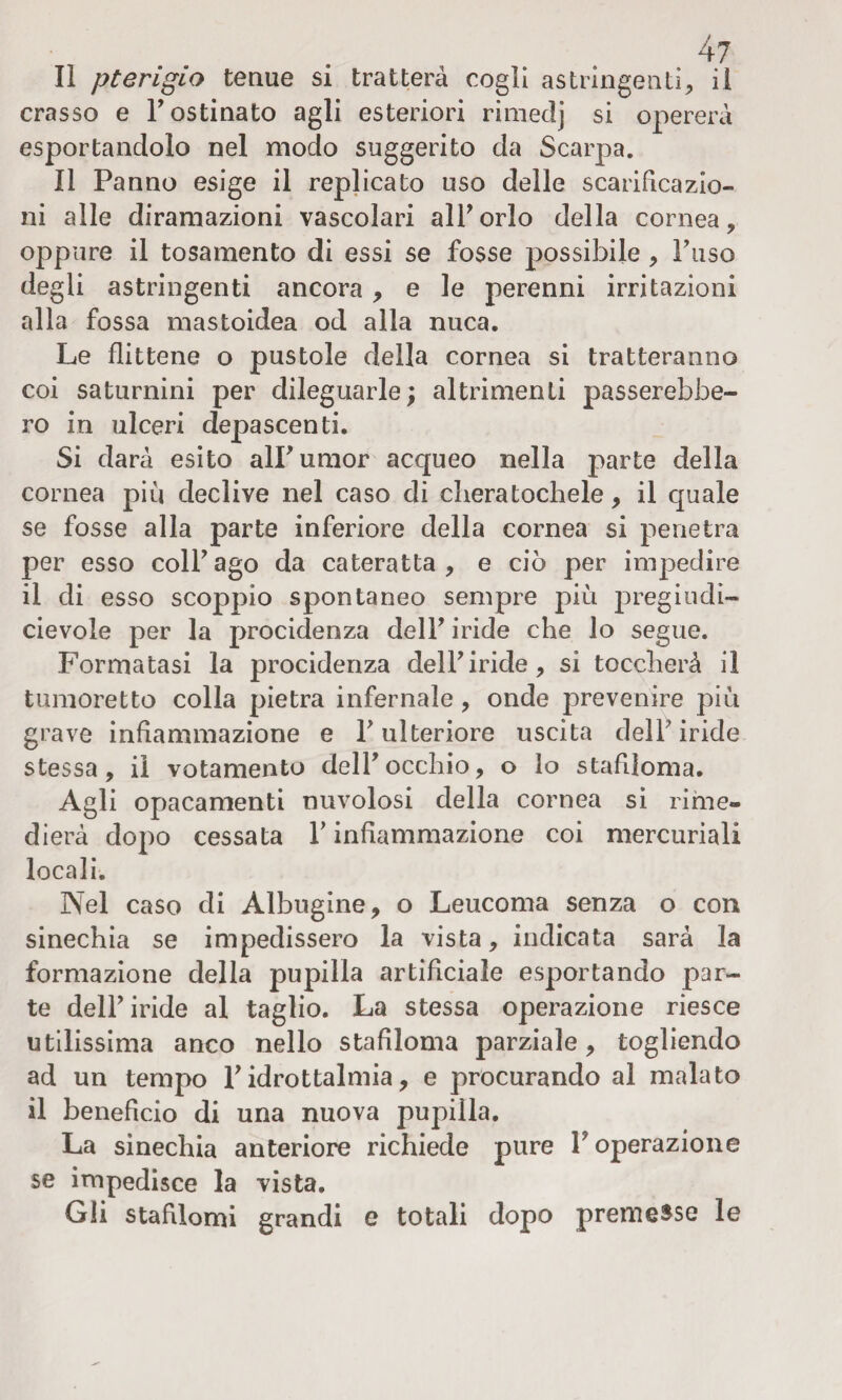 li pterigio tenue si tratterà cogli astringenti, il crasso e F ostinato agli esteriori rimedj si opererà esportandolo nel modo suggerito da Scarpa. Il Panno esige il replicato uso delle scarificazio¬ ni alle diramazioni vascolari all’orlo della cornea, oppure il tosamento di essi se fosse possibile , Fuso degli astringenti ancora, e le perenni irritazioni alla fossa mastoidea od alla nuca. Le flittene o pustole della cornea si tratteranno coi saturnini per dileguarle; altrimenti passerebbe¬ ro in ulceri depascenti. Si darà esito alPumor acqueo nella parte della cornea più declive nel caso di cheratochele, il quale se fosse alla parte inferiore della cornea si penetra per esso colf ago da cateratta, e ciò per impedire il di esso scoppio spontaneo sempre più pregi udi- cievole per la procidenza delF iride che lo segue. Formatasi la procidenza delF iride, si toccherà il tumoretto colla pietra infernale, onde prevenire più grave infiammazione e F ulteriore uscita delF iride stessa, il votamento delF occhio, o lo stafìloma. Agli opacamenti nuvolosi della cornea si rime¬ dierà dopo cessata F infiammazione coi mercuriali locali. Nel caso di Albugine, o Leucoma senza o con sinechia se impedissero la vista, indicata sarà la formazione della pupilla artificiale esportando par¬ te delF iride al taglio. La stessa operazione riesce utilissima anco nello stafìloma parziale, togliendo ad un tempo F idrottalmia, e procurando al malato il benefìcio di una nuova pupilla. La sinechia anteriore richiede pure F operazione se impedisce la vista. Gli stafìlomi grandi e totali dopo premesse le