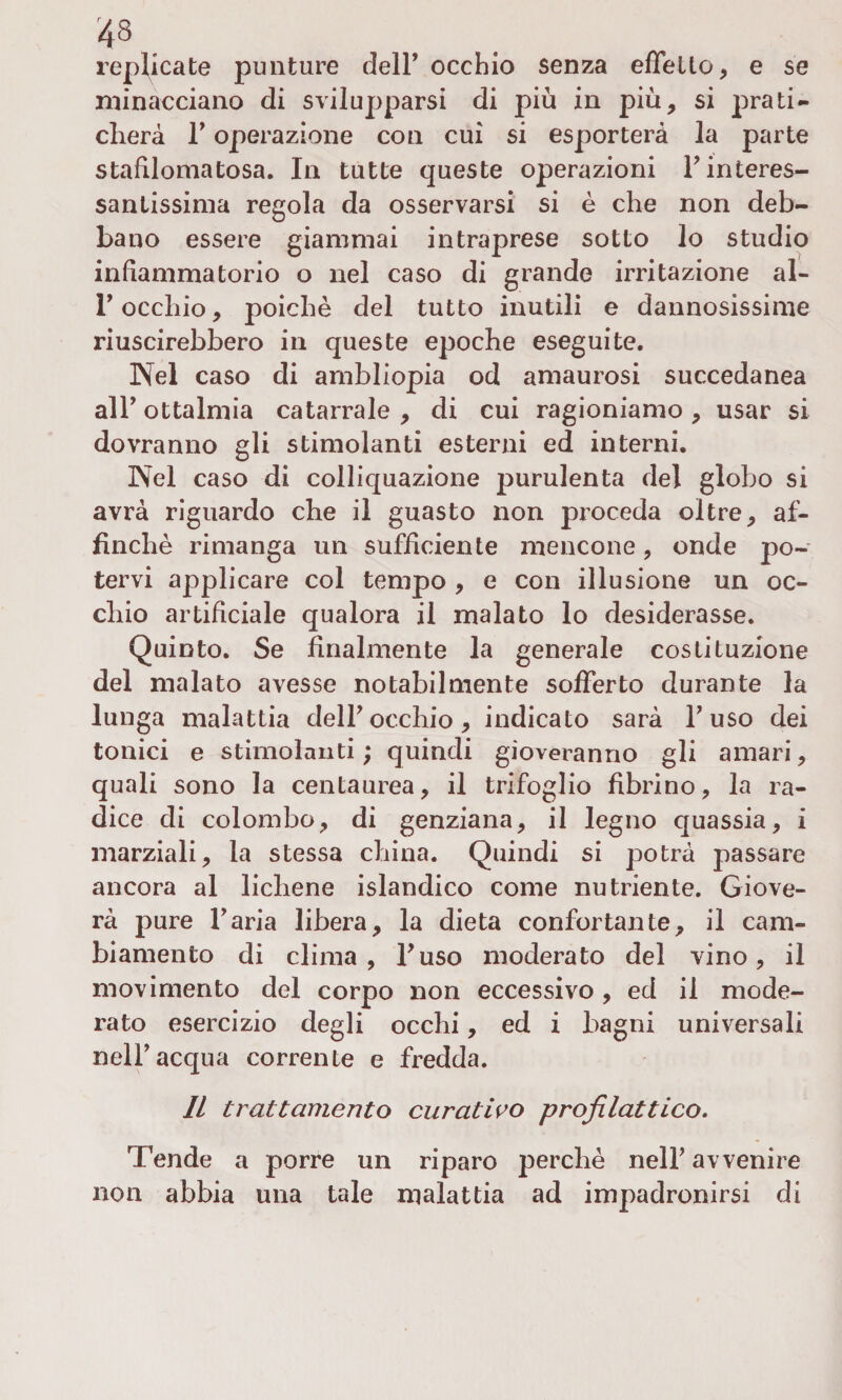 replicate punture dell’ occhio senza elìcilo, e se minacciano di svilupparsi di più in più, si prati¬ cherà T operazione con cui si esporterà la parte stafìlomatosa. In tutte queste operazioni F interes¬ santissima regola da osservarsi si è che non deb¬ bano essere giammai intraprese sotto lo studio infiammatorio o nel caso di grande irritazione al- T occhio, poiché del tutto inutili e dannosissime riuscirebbero in queste epoche eseguite. Nel caso di ambliopia od amaurosi succedanea all’ ottalmia catarrale, di cui ragioniamo, usar si dovranno gli stimolanti esterni ed interni. Nel caso di colliquazione purulenta del globo si avrà riguardo che il guasto non proceda oltre, af¬ finchè rimanga un sufficiente mencone, onde po¬ tervi applicare col tempo , e con illusione un oc¬ chio artificiale qualora il malato lo desiderasse. Quinto. Se finalmente la generale costituzione del malato avesse notabilmente sofferto durante la lunga malattia dell*occhio, indicato sarà Fuso dei tonici e stimolanti ; quindi gioveranno gli amari, quali sono la centaurea, il trifoglio fibrino, la ra¬ dice di colombo, di genziana, il legno quassia, i marziali, la stessa china. Quindi si potrà passare ancora al lichene islandico come nutriente. Giove¬ rà pure Faria libera, la dieta confortante, il cam¬ biamento di clima, Fuso moderato del vino, il movimento del corpo non eccessivo, ed il mode¬ rato esercizio degli occhi, ed i bagni universali nell’acqua corrente e fredda. Il trattamento curativo profilattico. Tende a porre un riparo perchè nelF avvenire non abbia una tale malattia ad impadronirsi di