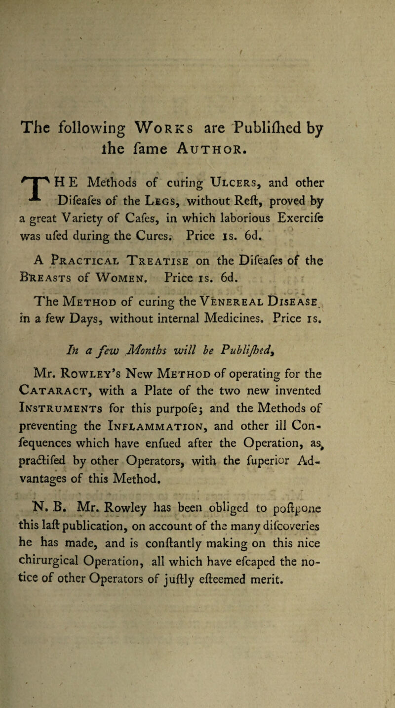 I The following Works are Publiflied by the fame Author. H E Methods of curing Ulcers, and other Difeafes of the Legs, without Reft, proved by a great Variety of Cafes, in which laborious Exercife was ufed during the Cures. Price is. 6d. A Practical Treatise on the Difeafes of the Breasts of Women. Price is. 6d. The Method of curing the Venereal Disease in a few Days, without internal Medicines. Price is. In a few Months will be Publijhed, Mr. Rowley’s New Method of operating for the Cataract, with a Plate of the two new invented Instruments for this purpofe; and the Methods of preventing the Inflammation, and other ill Con- fequences which have enfued after the Operation, as^ pradtifed by other Operators, with the fuperior Ad¬ vantages of this Method. N. B. Mr. Rowley has been obliged to poftpone this laft publication, on account of the many difeoveries he has made, and is conftantly making on this nice chirurgical Operation, all which have efcaped the no¬ tice of other Operators of juftly efteemed merit.