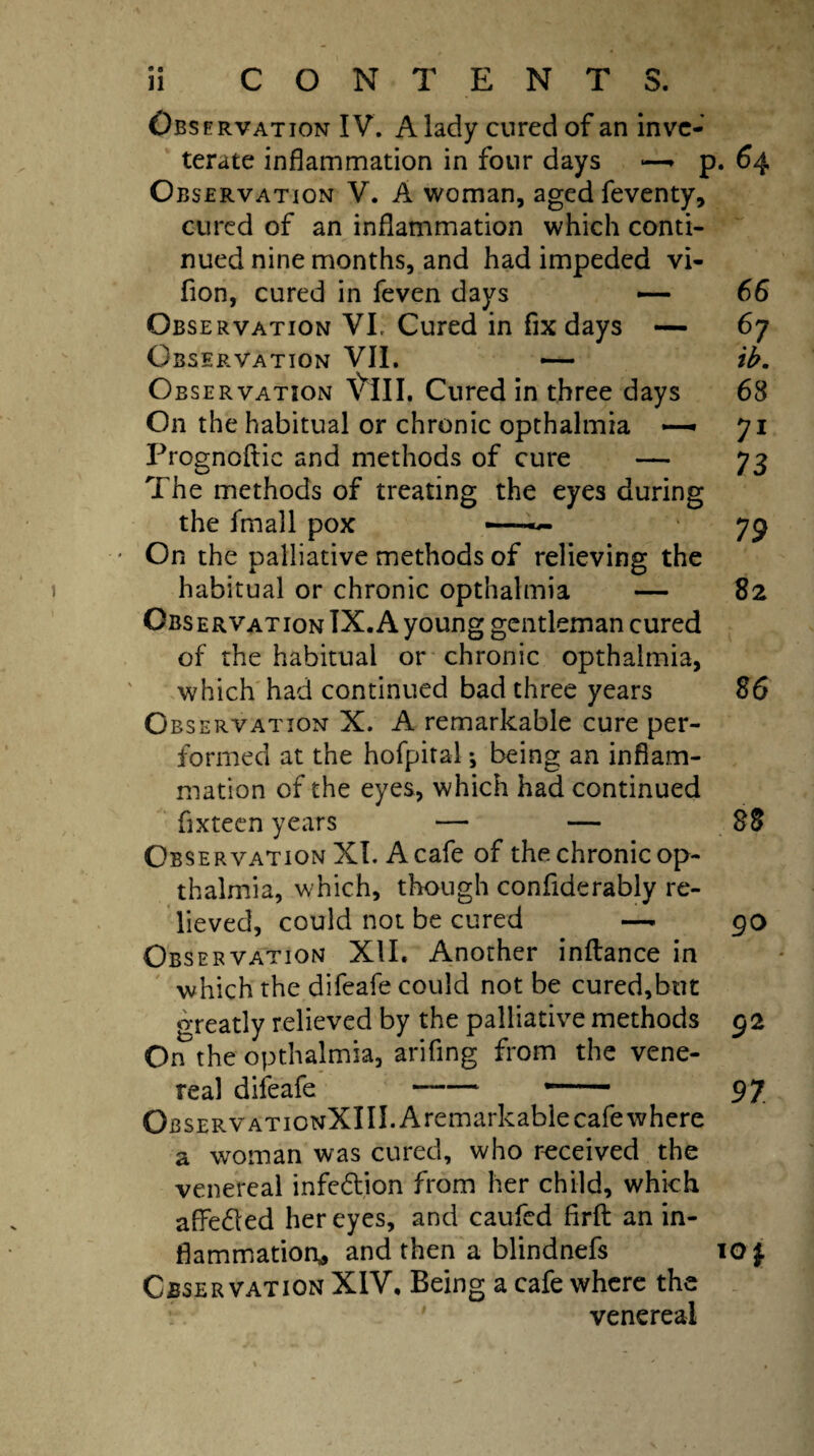 11 CONTENTS. — 82 Observation IV. A lady cured of an inve¬ terate inflammation in four days —* p. 64 Observation V. A woman, aged feventy, cured of an inflammation which conti¬ nued nine months, and had impeded vi- fion, cured in feven days — 66 Observation VL Cured in fix days — 67 Observation VII. — ib. Observation \TII. Cured in three days 68 On the habitual or chronic opthalmia *— 71 Prognostic and methods of cure — 73 The methods of treating the eyes during the fmall pox —— 79 On the palliative methods of relieving the habitual or chronic opthalmia Observation IX. A young gentleman cured of the habitual or chronic opthalmia, which had continued bad three years 86 Observation X. A remarkable cure per¬ formed at the hofpital •, being an inflam¬ mation of the eyes, which had continued fixteen years — — 88 Observation XI. A cafe of the chronic op¬ thalmia, which, though confiderably re¬ lieved, could not be cured — go Obs ervation XII. Another inftance in which the difeafe could not be cured,but greatly relieved by the palliative methods 92 On the opthalmia, arifing from the vene¬ real difeafe -—— 97 OBSERVATioNXIII.Aremarkable cafe where a woman was cured, who received the venereal infection from her child, which affe&ed her eyes, and caufed flrfl: an in¬ flammation* and then a blindnefs lO f Observation XIV, Being a cafe where the venereal