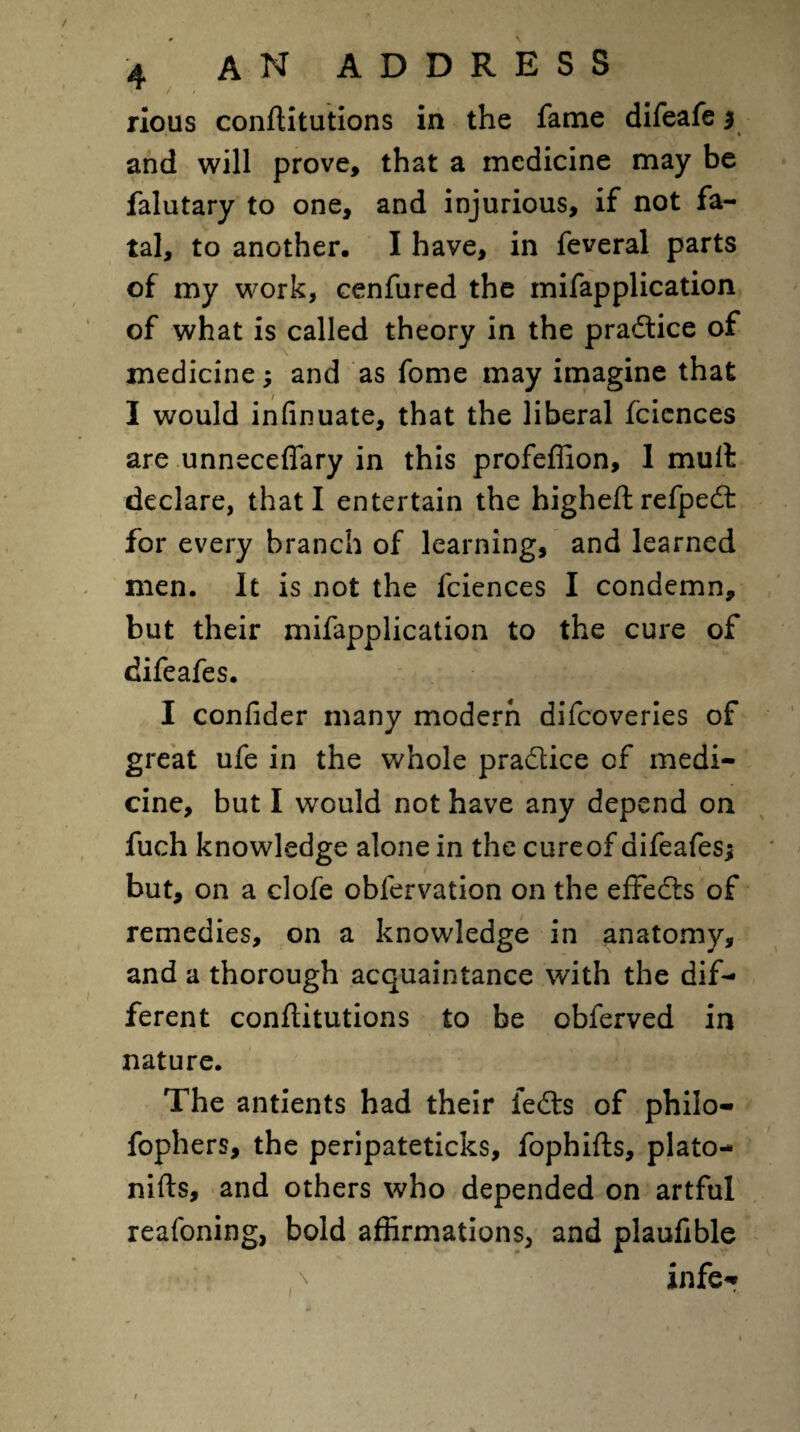 rious conflitutions in the fame difeafe $ and will prove, that a medicine may be falutary to one, and injurious, if not fa¬ tal, to another. I have, in feveral parts of my work, cenfured the mifapplication of what is called theory in the practice of medicine; and as fome may imagine that I would infinuate, that the liberal fcicnces are unnecefiary in this profeffion, 1 mult declare, that I entertain the higheftrefped for every branch of learning, and learned men. It is not the fciences I condemn, but their mifapplication to the cure of difeafes. I confider many modern difcoveries of great ufe in the whole pradice of medi¬ cine, but I would not have any depend on fuch knowledge alone in the cureof difeafes; t __ * but, on a clofe obfervation on the effeds of remedies, on a knowledge in anatomy, and a thorough acquaintance with the dif¬ ferent conflitutions to be obferved in nature. The antients had their feds of philo- fophers, the peripateticks, fophifts, plato- nifts, and others who depended on artful reafoning, bold affirmations, and plauftble infe*