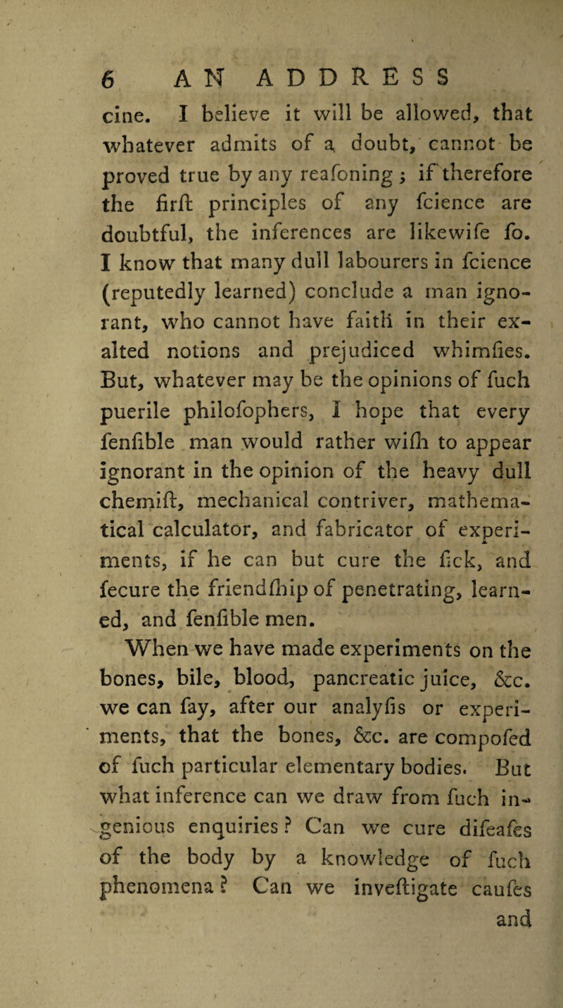 cine. I believe it will be allowed, that whatever admits of a, doubt, cannot be proved true by any reafoning; if therefore the firft principles of any fcience are doubtful, the inferences are likewife fo. I know that many dull labourers in fcience (reputedly learned) conclude a man igno¬ rant, who cannot have faitli in their ex¬ alted notions and prejudiced whimfies. But, whatever may be the opinions of fuch puerile philofophers, I hope that every fenlible man would rather wifh to appear ignorant in the opinion of the heavy dull chemift, mechanical contriver, mathema¬ tical calculator, and fabricator of experi¬ ments, if he can but cure the fick, and fecure the friendlhip of penetrating, learn¬ ed, and fenftble men. When we have made experiments on the bones, bile, blood, pancreatic juice, &c. we can fay, after our analyfis or experi¬ ments, that the bones, &c. are compofed of fuch particular elementary bodies. But what inference can we draw from fuch in¬ genious enquiries? Can we cure difeafes of the body by a knowledge of fuch phenomena ? Can we inveftigate caufes and