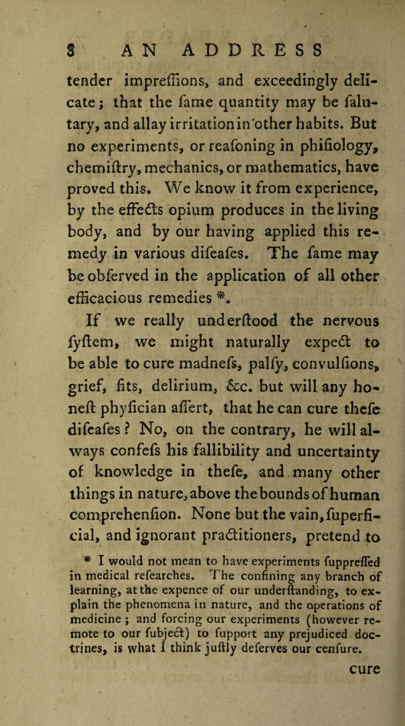 * » S AN ADDRESS tender impreffions, and exceedingly deli¬ cate; that the fame quantity may be falu- tary, and allay irritationin other habits. But no experiments, or reafoning in phifiology, chemiftry, mechanics, or mathematics, have proved this. We know it from experience, by the effects opium produces in the living body, and by our having applied this re¬ medy in various difeafes. The fame may be obferved in the application of all other efficacious remedies ✓ If we really underftood the nervous fyftem, we might naturally expeCt to be able to cure madnefs, pally, convulfions, grief, fits, delirium, &c. but will any ho¬ ned: phyfician afiert, that he can cure thefe difeafes ? No, on the contrary, he will al¬ ways confefs his fallibility and uncertainty of knowledge in thefe, and many other things in nature, above the bounds of human comprehenfion. None but the vain,fuperfi- cial, and ignorant practitioners, pretend to * I would not mean to have experiments fupprefled in medical refearches. The confining any branch of learning, at the expence of our underftanding, to ex¬ plain the phenomena in nature, and the operations of medicine ; and forcing our experiments (however re¬ mote to our fubject) to fupport any prejudiced doc¬ trines, is what I think juftly deferves our cenfure. cure