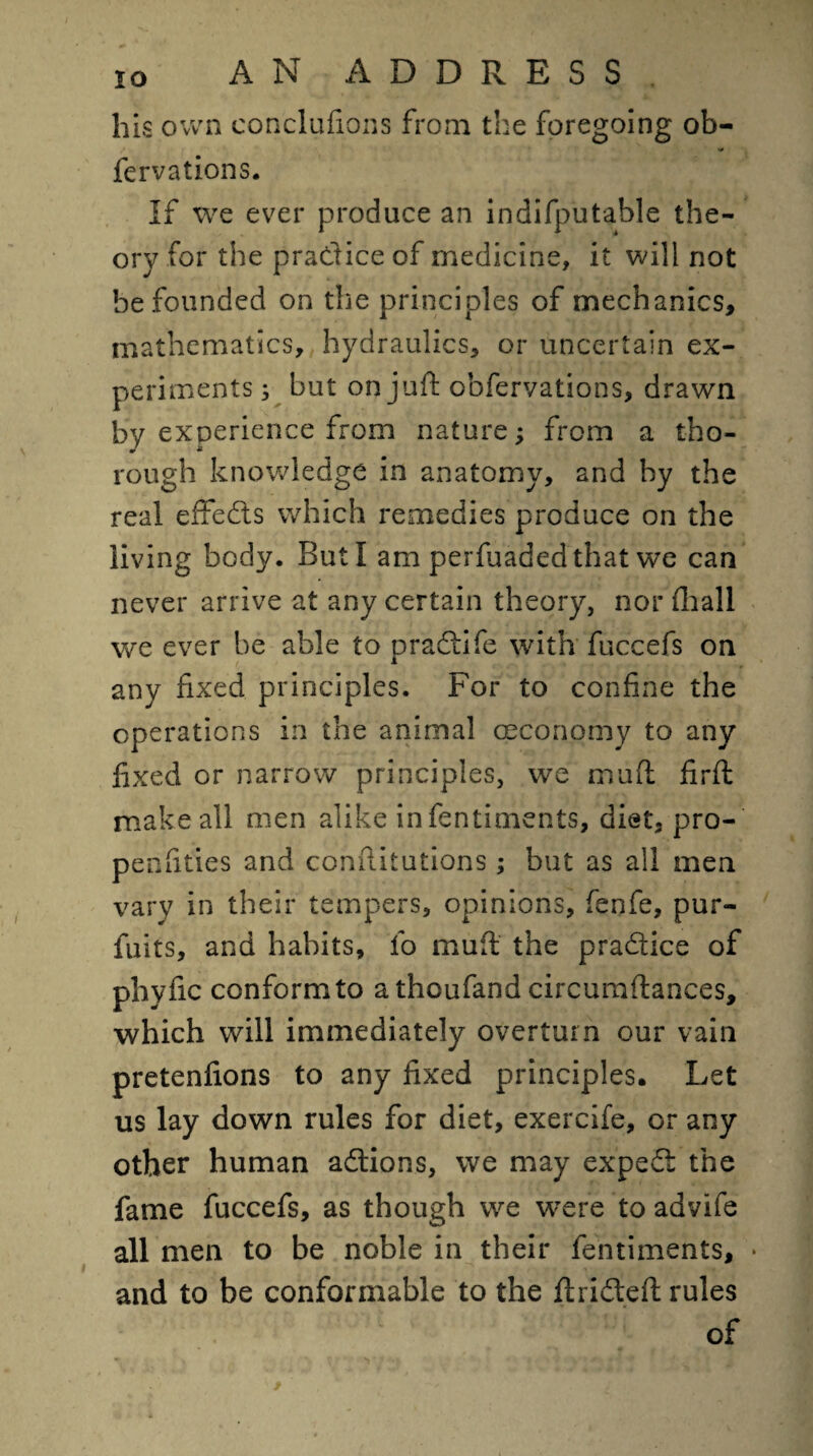 his own conclufions from the foregoing ob- fervations. If we ever produce an indifputable the¬ ory for the practice of medicine, it will not be founded on the principles of mechanics, mathematics, hydraulics, or uncertain ex¬ periments ; but on juft obfervations, drawn by experience from nature; from a tho¬ rough knowledge in anatomy, and by the real effedls which remedies produce on the living body. But I am perfuadedthat we can never arrive at any certain theory, nor ihall we ever be able to praftife with fuccefs on any fixed principles. For to confine the operations in the animal oeconomy to any fixed or narrow principles, we muft firft make all men alike infentiments, diet, pro- penfities and conftitutions ; but as all men vary in their tempers, opinions, fenfe, pur- fuits, and habits, fo muft the pradtice of phyfic conform to athoufand circumftances, which will immediately overturn our vain pretenfions to any fixed principles. Let us lay down rules for diet, exercife, or any other human adtions, we may expedt the fame fuccefs, as though we were to advife all men to be noble in their fentiments, • and to be conformable to the ftridteft rules of