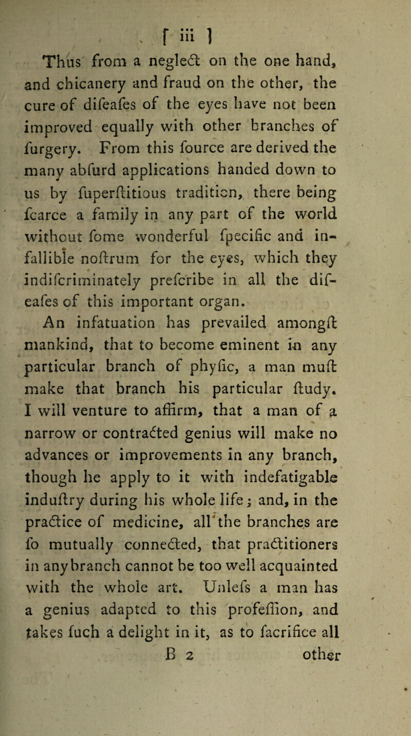 . r hi i Thus from a negleCt on the one hand, and chicanery and fraud on the other, the cure of difeafes of the eyes have not been improved equally with other branches of furgery. From this fource are derived the many abfurd applications handed down to us by fiiperftitious tradition, there being fcarce a family in any part of the world without fome wonderful fpecific and in¬ fallible noftrum for the eyes, which they indifcriminately prefcribe in all the dif¬ eafes of this important organ. An infatuation has prevailed amongft mankind, that to become eminent in any particular branch of phyfic, a man mud make that branch his particular ftudy. I will venture to affirm, that a man of a \ .*■*, , ' ^ narrow or contracted genius will make no advances or improvements in any branch, though he apply to it with indefatigable induflry during his whole life; and, in the practice of medicine, all the branches are fo mutually connected, that practitioners in anybranch cannot be too well acquainted with the whole art. Unlefs a man has a genius adapted to this profeffion, and takes fuch a delight in it, as to facrifice all B 2 other