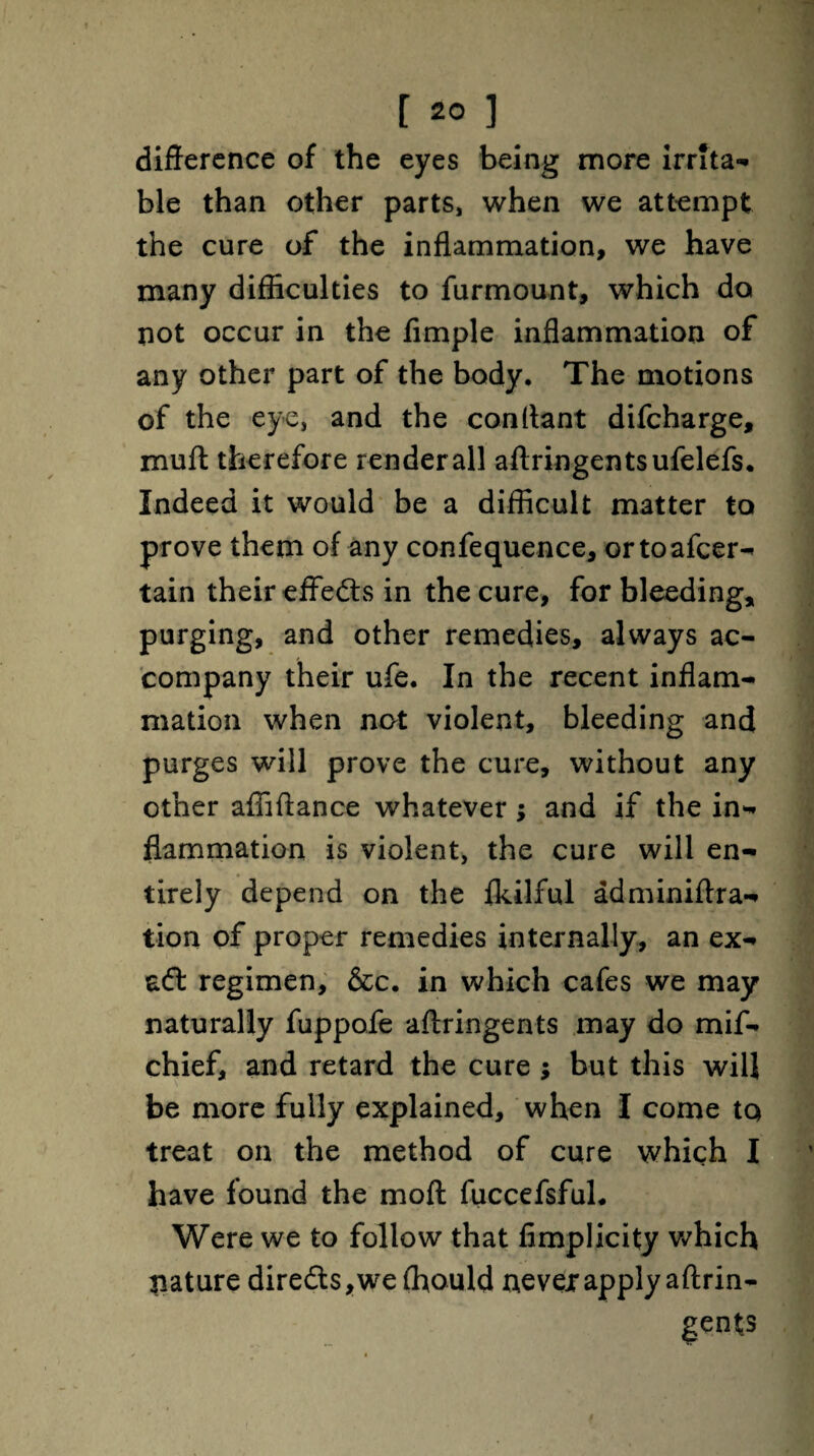 difference of the eyes being more irrita¬ ble than other parts, when we attempt the cure of the inflammation, we have many difficulties to furmount, which do not occur in the Ample inflammation of any other part of the body. The motions of the eye, and the conffant difeharge, muff therefore render all aftringentsufelefs. Indeed it would be a difficult matter to prove them of any confequence, ortoafeer- tain their effects in the cure, for bleeding, purging, and other remedies, always ac¬ company their ufe. In the recent inflam¬ mation when not violent, bleeding and purges will prove the cure, without any other affiffance whatever; and if the in¬ flammation is violent, the cure will en¬ tirely depend on the fkilful adminiftra- tion of proper remedies internally, an ex- aft regimen, &c. in which cafes we may naturally fuppofe aftringents may do mif- chief, and retard the cure $ but this will be more fully explained, when I come tq treat on the method of cure which I have found the mod fuccefsful. Were we to follow that flmplicity which nature dire£ts,we(hould uevejr apply aftrin¬ gents