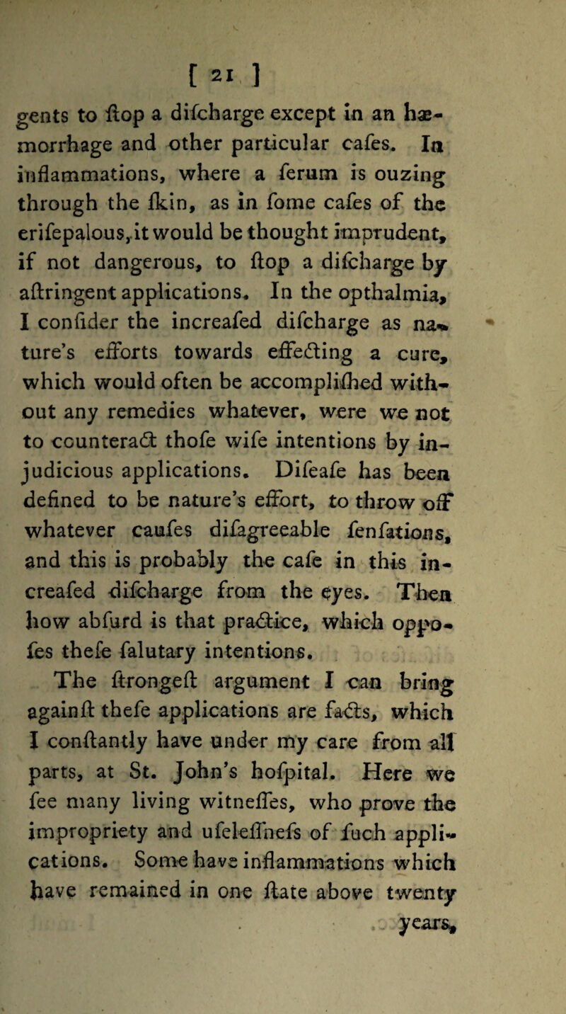 gents to ftop a difeharge except in an hae¬ morrhage and other particular cafes. Ia inflammations, where a ferum is ouzing through the Skin, as in fome cafes of the erifepalous,.it would be thought imprudent, if not dangerous, to ftop a difeharge by aftringent applications* In the opthalmia, I confider the increafed difeharge as na^ ture’s efforts towards effecting a cure, which would often be accomplished with¬ out any remedies whatever, were we not to ccunterad: thofe wife intentions by in¬ judicious applications. Difeafe has been defined to be nature’s effort, to throw off whatever caufes difagreeable fenfations, and this is probably the cafe in this in¬ creafed difeharge from the eyes. Thea how abfurd is that pra<5tice, which oppo- fes thefe falutary intentions. The ftrongeft argument I can bring again ft thefe applications are faxfts, which I conftantly have under my care from all parts, at St. John’s hofpital. Here we fee many living witneffes, who prove the impropriety and ufeleffnefs of fuch appli¬ cations. Some have inflammations which have remained in one Slate above twenty years.