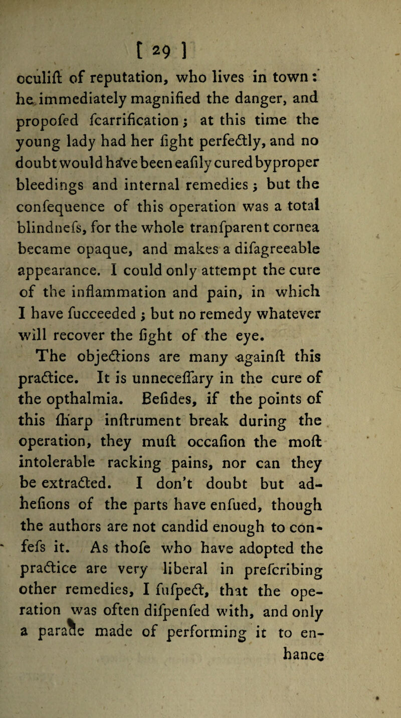 V oculift of reputation, who lives in town: he immediately magnified the danger, and propofed fcarrification; at this time the young lady had her fight perfectly, and no doubt would haVe been eafily cured by proper bleedings and internal remedies •, but the confequence of this operation was a total blindnefs, for the whole tranfparent cornea became opaque, and makes a difagreeable appearance. I could only attempt the cure of the inflammation and pain, in which I have fucceeded ; but no remedy whatever will recover the fight of the eye. The objections are many <againft this practice. It is unneceflary in the cure of the opthalmia. Befides, if the points of this fh'arp inftrument break during the operation, they muft occafion the moft intolerable racking pains, nor can they be extracted. I don’t doubt but ad- hefions of the parts have enfued, though the authors are not candid enough to con- fefs it. As thofe who have adopted the practice are very liberal in prefcribing other remedies, I fufpeCt, that the ope¬ ration was often difpenfed with, and only a parade made of performing it to en¬ hance