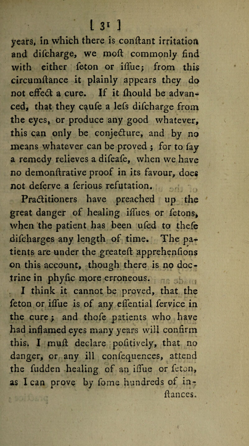 years, in which there is conftant irritation and difcharge, we moft commonly find with either feton or iffue; from this circumftance it plainly appears they do not effeCi a cure. If it fhould be advan¬ ced, that they caufe a lefs difcharge from the eyes, or produce any good whatever, this can only be conjecture, and by no means whatever can be proved ; for to fay a remedy relieves a difeafe, when we have no demonftrative proof in its favour, does not deferve a ferious refutation. Practitioners have preached up the great danger of healing iftues or fetons, when the patient has been ufed to thefe difcharges any length of time. The pa¬ tients are under the greateft apprehenfions on this account, though there is no doc¬ trine in phyfic more erroneous. I think it cannot be proved, that the feton or iflfue is of any efiential fervice in the cure; and thofe patients who have had inflamed eyes many years will confirm this. I mull declare pofitively, that no danger, or any ill confequences, attend the fudden healing of an iflue or feton, as lean prove by fame hundreds of ia- ftances.