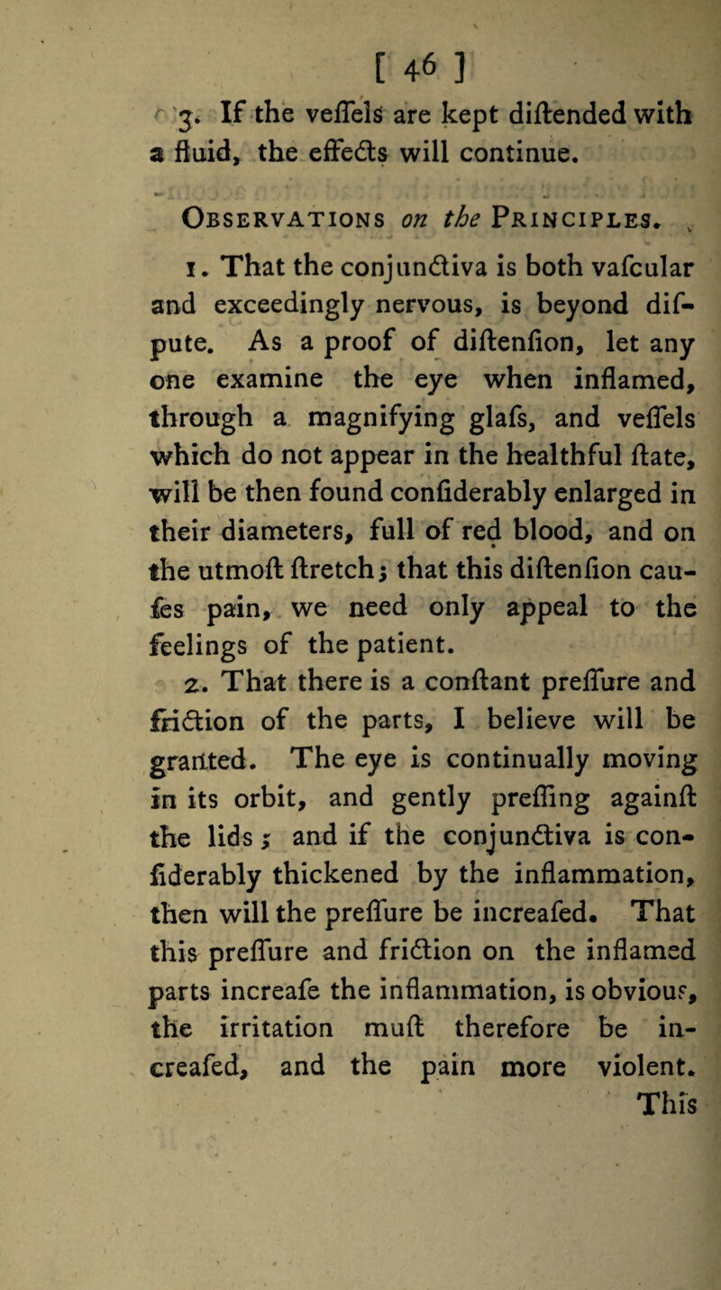 If the veflels are kept diftended with a fluid, the effeds will continue. Observations on the Principles. , 1. That the conjundiva is both vafcular and exceedingly nervous, is beyond dis¬ pute. As a proof of diftenfion, let any one examine the eye when inflamed, through a magnifying glafs, and veflels which do not appear in the healthful ftate, will be then found confiderably enlarged in their diameters, full of red blood, and on the utmoft ftretch j that this diftenfion cau- fes pain, we need only appeal to the feelings of the patient. 2. That there is a conftant preflfure and fridion of the parts, I believe will be granted. The eye is continually moving In its orbit, and gently preffing againfl: the lids; and if the conjundiva is con¬ fiderably thickened by the inflammation, then will the preflfure be increafed. That this preflfure and fridion on the inflamed parts increafe the inflammation, is obvious, the irritation muft therefore be in¬ creafed, and the pain more violent. ‘ This