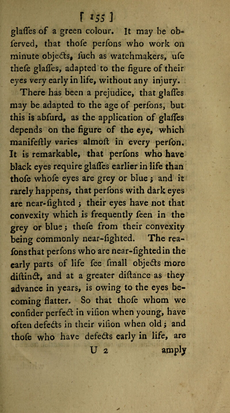 glafles of a green colour. It may be ob® ferved, that thofe perfons who work on minute objedts, iuch as watchmakers, ufe thefe glafles, adapted to the figure of their eyes very early in life, without any injury. There has been a prejudice, that glafles may be adapted to the age of perfons, but this is abfurd, as the application of glafles depends on the figure of the eye, which manifeftly varies almofl: in every perfon. It is remarkable, that perfons who have black eyes require glafles earlier in life than thofe whofe eyes are grey or blue $ and it rarely happens, that perfons with dark eyes are near-fighted ; their eyes have not that convexity which is frequently feen in the grey or blue ; thefe from their convexity being commonly near-fighted. The rea- fonsthat perfons who are near-fighted in the early parts of life fee fmall objedts more diftindt, and at a greater diftance as they advance in years, is owing to the eyes be¬ coming flatter. So that thofe whom we confider perfect in vifion when young, have often defedts in their vifion when old; and thofe who have defedts early in life, are