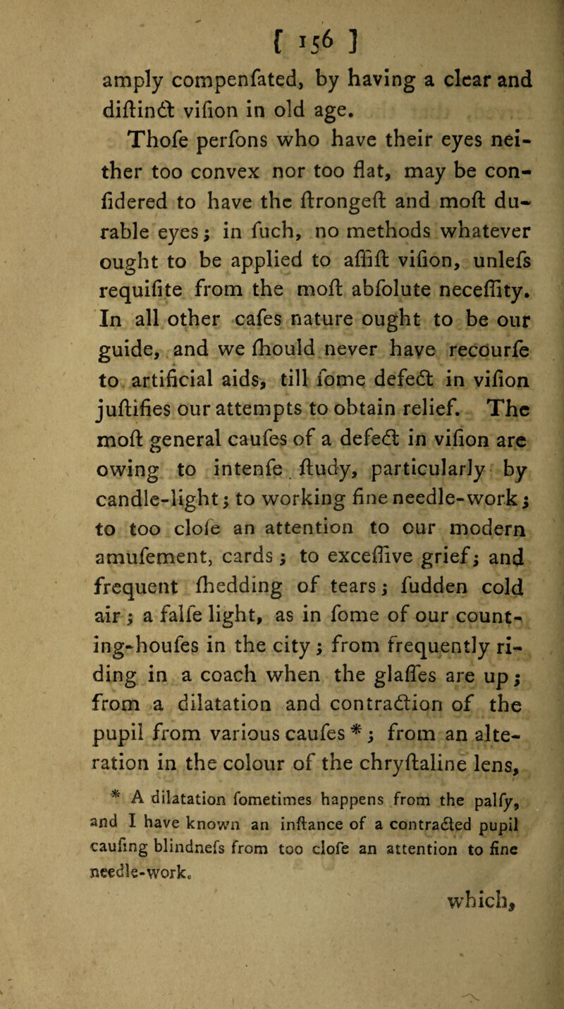 { *56 ] amply compenfated, by having a clear and diftindt vifion in old age. Thofe perfons who have their eyes nei¬ ther too convex nor too flat, may be con- fidered to have the ftrongeft and moft du¬ rable eyes; in fuch, no methods whatever ought to be applied to affift vifion, unlefs requifite from the moft abfolute neceflity. In all other cafes nature ought to be our guide, and we fhould never have recourfe to artificial aids, till iome defedt in vifion juftifies our attempts to obtain relief. The moft general caufes of a defedt in vifion are owing to intenfe ftudy, particularly by candle-light; to working fine needle-work; to too dole an attention to cur modern amufement, cards; to exceflive grief; and frequent fhedding of tears; fudden cold air ; a falfe light, as in fome of our count- ingrhoufes in the city; from frequently ri¬ ding in a coach when the glafles are up; from a dilatation and contraction of the pupil from various caufes *; from an alte¬ ration in the colour of the chryftaline lens, * A dilatation fometimes happens from the palfy, and I have known an inftance of a contracted pupil caufing blindnefs from too clofe an attention to fine needle-work* which.