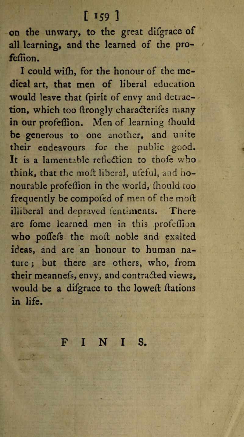 [ *59 ] on the unwary, to the great difgrace of all learning, and the learned of the pro- feflion. I could wiffi, for the honour of the me¬ dical art, that men of liberal education would leave that fpirit of envy and deti ac- - tion, which too ftrongly chara&erifes many in our profeffion. Men of learning ffiould be generous to one another, and unite their endeavours for the public good. It is a lamentable reflexion to thofe who think, that the mod liberal, ufeful, and Ho¬ nourable profeffion in the world, (hould ioo frequently be compofed of men of the mod illiberal and depraved fentiments. There A are fome learned men in this profeffion who poflefs the mod noble and exalted ideas, and are an honour to human na¬ ture ; but there are others, who, from their meannefs, envy, and contradled views, would be a difgrace to the lowed dations in life. \ FINIS.