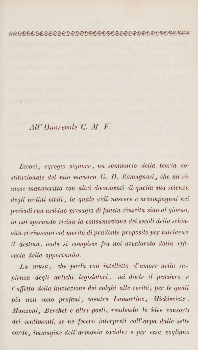 All Onorevole C. M. F. Eccovij egregio signore un sommano della teoria co¬ stituzionale del mio maestro G. D. Romagnosiche mi ri¬ mase manoscritto con altri documenti di quella sua scienza degli ordini civili ^ la quale vidi nascere e accompagnai nei pericoli con assiduo presagio di fausta riuscita sino al giorno, in cui sperando vicina la consumazione dei secoli della schia¬ vitù vi rinvenni col merito di prudente proposito per tutelarne il destinoj onde si compisse fra noi avvalorato dalla effi¬ cacia della opportunità. La musa,, che parla con intelletto d'amore nella sa¬ pienza degli antichi legislatori mi diede il pensiero e V affetto della iniziazione dei volghi alle veritàper le quali più non sono profani mentre Itamar line Mickieviclz, ManzoniBerchet e altri poeti3 rendendo le idee consorti dei sentimenti, se ne fecero interpreti coll'arpa dalle sette cordej immagine dell' armonia sociale; e per essa vogliano
