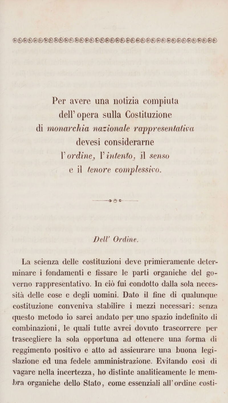 Per avere una notizia compiuta dell’opera sulla Costituzione di monarchia nazionale rappresentativa devesi considerarne Y ordine, Y intento, il senso e il tenore complessivo. Dell3 Ordine. La scienza delle costituzioni deve primieramente deter¬ minare i fondamenti e fissare le parti organiche del go¬ verno rappresentativo. In ciò fui condotto dalla sola neces¬ sità delle cose e degli uomini. Dato il fine di qualunque costituzione conveniva stabilire i mezzi necessari: senza questo metodo io sarei andato per uno spazio indefinito di combinazioni, le quali tutte avrei dovuto trascorrere per trascegliere la sola opportuna ad ottenere una forma di reggimento positivo e atto ad assicurare una buona legi¬ slazione ed una fedele amministrazione. Evitando così di vagare nella incertezza, ho distinte analiticamente le mem¬ bra organiche dello Stato, come essenziali all’ordine costi-