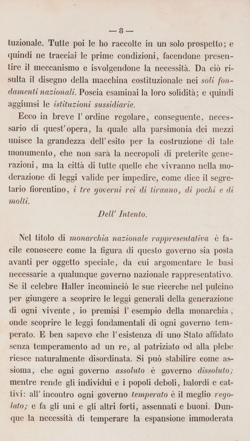 frizionale. Tutte poi le ho raccolte in un solo prospetto; e quindi ne tracciai le prime condizioni, facendone presen¬ tire il meccanismo e Svolgendone la necessità. Da ciò ri¬ sulta il disegno della macchina costituzionale nei soli fon¬ damenti nazionali. Poscia esaminai la loro solidità; e quindi aggiunsi le istituzioni sussidiarie. Ecco in breve 1’ ordine regolare, conseguente, neces¬ sario di quest’opera, la quale alla parsimonia dei mezzi unisce la grandezza dell’esito per la costruzione di tale monumento, che non sarà la necropoli di preterite gene¬ razioni , ma la città di tutte quelle che vivranno nella mo¬ derazione di leggi valide per impedire, come dice il segre¬ tario fiorentino, i tre governi rei di tir anno di pochi e di molti. DelV Intento. Nel titolo di monarchia nazionale rappresentativa è fa¬ cile conoscere come la figura di questo governo sia posta avanti per oggetto speciale, da cui argomentare le basi necessarie a qualunque governo nazionale rappresentativo. Se il celebre Haller incominciò le sue ricerche nel pulcino per giungere a scoprire le leggi generali della generazione di ogni vivente , io premisi 1’ esempio della monarchia, onde scoprire le leggi fondamentali di ogni governo tem¬ perato. E ben sapevo che l’esistenza di uno Stato affidato senza temperamento ad un re, al patriziato od alla plebe riesce naturalmente disordinata. Si può stabilire come as¬ sioma, che ogni governo assoluto è governo dissolutoj mentre rende gli individui e i popoli deboli, balordi e cat¬ tivi: all’ incontro ogni governo temperato è il meglio rego¬ lato j e fa gli uni e gli altri forti, assennati e buoni. Dun¬ que la necessità di temperare la espansione immoderata