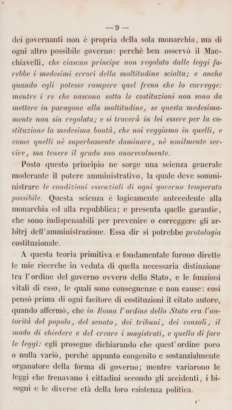 » — 9 — dei governanti non è propria della sola monarchia , ma di ogni altro possibile governo: perchè ben osservò il Mae- cliiavelli, che ciascun principe non regolato dalle leggi fa¬ rebbe i medesimi errori della moltitudine sciolta; e anche quando egli potesse rompere quel freno che lo corregge: mentre i re che nascono sotto le costituzioni non sono da mettere in paragone alla moltitudine se questa medesima¬ mente non sia regolataj e si troverà in lei essere per la co¬ stituzione la medesima bontàche noi reggiamo in quelli3 e come quelli nè superbamente dominarenè umilmente ser¬ vire ma tenere il grado suo onorevolmente. Posto questo principio ne sorge una scienza generale moderante il potere amministrativo, la quale deve sommi¬ nistrare le condizioni essenziali di ogni governo temperato possibile. Questa scienza è logicamente antecedente alla monarchia ed alla repubblica; e presenta quelle garantie, che sono indispensabili per prevenire o correggere gli ar- bitrj deir amministrazione. Essa dir si potrebbe protologia costituzionale. A questa teoria primitiva e fondamentale furono dirette le mie ricerche in veduta di quella necessaria distinzione tra l’ordine del governo ovvero dello Stato, e le funzioni vitali di esso, le quali sono conseguenze e non cause: così pensò prima di ogni facitore di costituzioni il citato autore, quando affermò, che in Roma Vordine dello Stato era Vau¬ torità del popoloj del senato dei tribunidei consoliil modo di chiedere e del creare i magistratie quello di fare le leggi: egli prosegue dichiarando che quest’ordine poco o nulla variò, perchè appunto congenito e sostanzialmente organatore della forma di governo; mentre variarono le leggi che frenavano i cittadini secondo gli accidenti, i bi¬ sogni e le diverse età della loro esistenza politica. i %