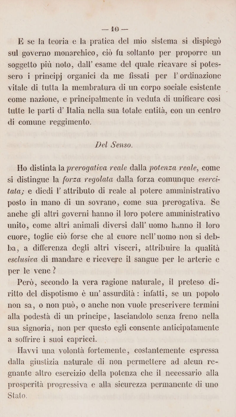 — so E se la teoria e la pratica del mio sistema si dispiegò sul governo monarchico, ciò fu soltanto per proporre un soggetto più noto, dall5 esame del quale ricavare si potes¬ sero i principj organici da me fissati per l5 ordinazione vitale di tutta la membratura di un corpo sociale esistente come nazione, e principalmente in veduta di unificare così tutte le parti d5 Italia nella sua totale entità, con un centro di comune reggimento. Del Senso, Ho distinta la prerogativa reale dalla potenza reale, come si distingue la forza regolata dalla forza comunque eserci¬ tata.; e diedi l5 attributo di reale al potere amministrativo posto in mano di un sovrano, come sua prerogativa. Se anche gli altri governi hanno il loro potere amministrativo unito, come altri animali diversi dall5 uomo hanno il loro cuore, toglie ciò forse che al cuore nell5uomo non si deb¬ ba, a differenza degli altri visceri, attribuire la qualità esclusiva di mandare e ricevere il sangue per le arterie e per le vene ? Però, secondo la vera ragione naturale, il preteso di¬ ritto del dispotismo è un5 assurdità : infatti, se un popolo non sa, o non può, o anche non vuole prescrivere termini alla podestà di un principe, lasciandolo senza freno nella sua signoria, non per questo egli consente anticipatamente a soffrire i suoi capricci. Havvi una volontà fortemente, costantemente espressa dalia giustizia naturale di non permettere ad alcun re¬ gnante altro esercizio della potenza che il necessario alla prosperità progressiva e alla sicurezza permanente di uno Stato.