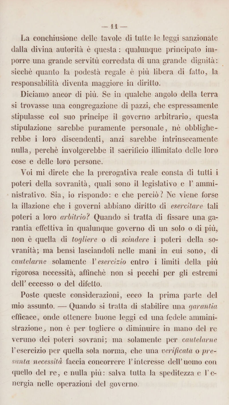La conchiusione delle tavole di tutte le leggi sanzionate dalla divina autorità è questa : qualunque principato im¬ porre una grande servitù corredata di una grande dignità: sicché quanto la podestà regale è più libera di fatto, la responsabilità diventa maggiore in diritto. Diciamo ancor di più. Se in qualche angolo della terra si trovasse una congregazione di pazzi, che espressamente stipulasse col suo principe il governo arbitrario, questa stipulazione sarebbe puramente personale, nè obblighe¬ rebbe i loro discendenti, anzi sarebbe intrinsecamente nulla, perchè involgerebbe il sacrificio illimitato delle loro cose e delle loro persone. Voi mi direte che la prerogativa reale consta di tutti i poteri della sovranità, quali sono il legislativo e 1’ ammi¬ nistrativo. Sia, io rispondo: e che perciò? Ne viene forse la illazione che i governi abbiano diritto di esercitare tali poteri a loro arbitrio? Quando si tratta di fissare una ga- rantia effettiva in qualunque governo di un solo o di più, non è quella di togliere o di scindere i poteri della so¬ vranità; ma bensi lasciandoli nelle mani in cui sono, di cautelarne solamente V esercizio entro i limiti della più rigorosa necessità, affinchè non si pecchi per gli estremi dell’ eccesso o del difetto. Poste queste considerazioni, ecco la prima parte del mio assunto. — Quando si tratta di stabilire una garantia efficace, onde ottenere buone leggi ed una fedele ammini¬ strazione j non è per togliere o diminuire in mano del re veruno dei poteri sovrani; ma solamente per cautelarne T esercizio per quella sola norma, che una verificata o pre¬ sunta necessità faccia concorrere l’interesse dell’uomo con quello del re, e nulla più: salva tutta la speditezza e l’e¬ nergia nelle operazioni del governo.