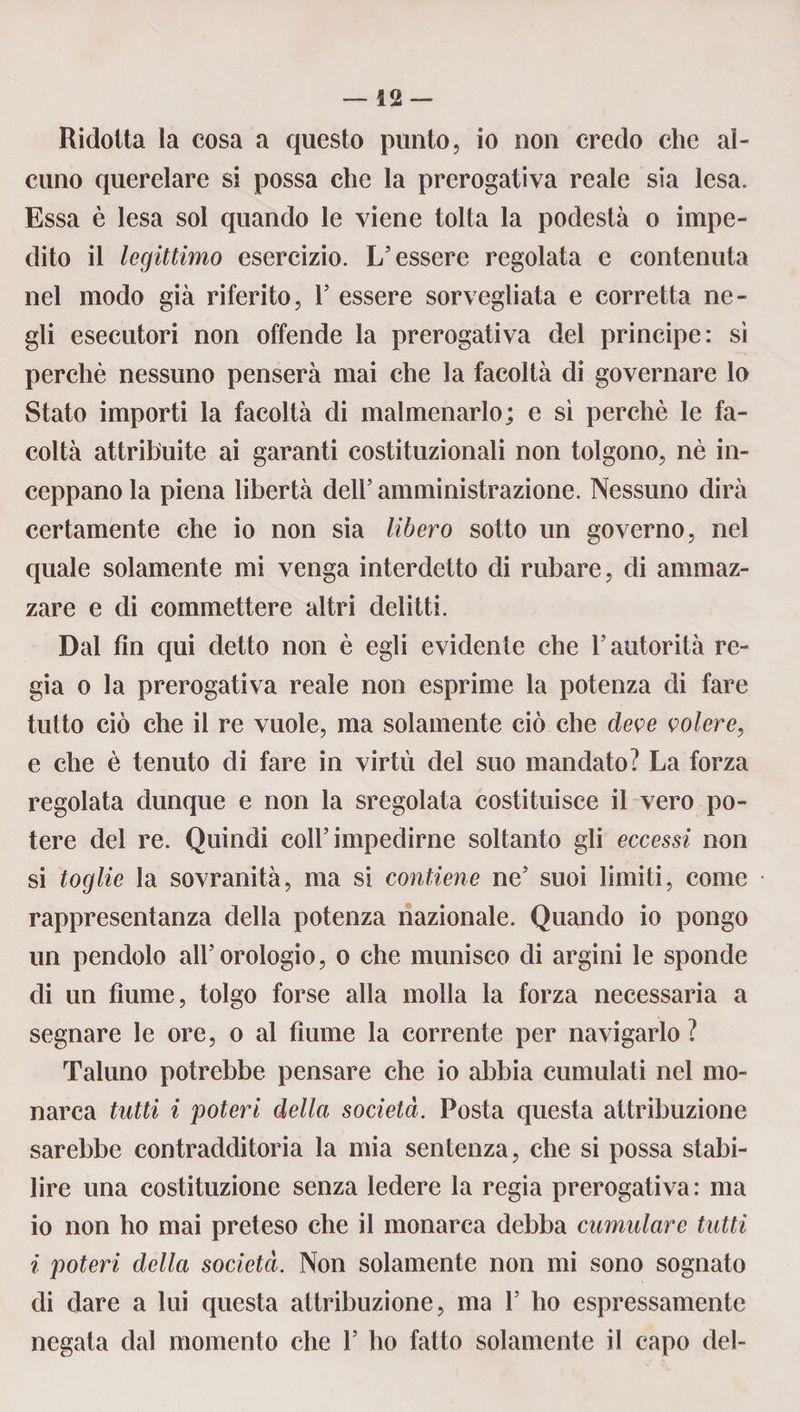 Ridotta la cosa a questo punto, io non credo che al¬ cuno querelare si possa che la prerogativa reale sia lesa. Essa è lesa sol quando le viene tolta la podestà o impe¬ dito il legittimo esercizio. L’essere regolata e contenuta nel modo già riferito, 1’ essere sorvegliata e corretta ne¬ gli esecutori non offende la prerogativa del principe: sì perchè nessuno penserà mai che la facoltà di governare lo Stato importi la facoltà di malmenarlo; e sì perchè le fa¬ coltà attribuite ai garanti costituzionali non tolgono, nè in¬ ceppano la piena libertà dell’ amministrazione. Nessuno dirà certamente che io non sia libero sotto un governo, nel quale solamente mi venga interdetto di rubare, di ammaz¬ zare e di commettere altri delitti. Dal fin qui detto non è egli evidente che l’autorità re¬ gia o la prerogativa reale non esprime la potenza di fare tutto ciò che il re vuole, ma solamente ciò che deve volere, e che è tenuto di fare in virtù del suo mandato? La forza regolata dunque e non la sregolata costituisce il vero po¬ tere del re. Quindi coll’impedirne soltanto gli eccessi non si toglie la sovranità, ma si contiene ne’ suoi limiti, come rappresentanza della potenza nazionale. Quando io pongo un pendolo all’orologio, o che munisco di argini le sponde di un fiume, tolgo forse alla molla la forza necessaria a segnare le ore, o al fiume la corrente per navigarlo ? Taluno potrebbe pensare che io abbia cumulati nel mo¬ narca tutti i poteri della società. Posta questa attribuzione sarebbe contradditoria la mia sentenza, che si possa stabi¬ lire una costituzione senza ledere la regia prerogativa: ma io non ho mai preteso che il monarca debba cumulare tutti i poteri della società. Non solamente non mi sono sognato di dare a lui questa attribuzione, ma 1’ ho espressamente negata dal momento che Y ho fatto solamente il capo del-