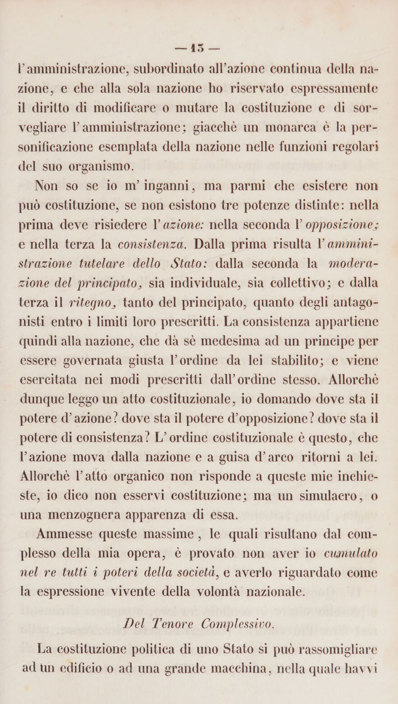 Pamministrazione, subordinato all’azione continua della na¬ zione, e clic alla sola nazione ho riservato espressamente il diritto di modificare o mutare la costituzione e di sor¬ vegliare l'amministrazione; giacché un monarca è la per¬ sonificazione esemplata della nazione nelle funzioni regolari del suo organismo. Non so se io m’inganni, ma panni che esistere non può costituzione, se non esistono tre potenze distinte: nella prima deve risiedere P azione: nella seconda P opposizione; c nella terza la consistenza. Dalla prima risulta Y ammini¬ strazione tutelare dello Stato: dalla seconda la modera¬ zione del principatosia individuale, sia collettivo; e dalla terza il ritegno3 tanto del principato, quanto degli antago¬ nisti entro i limiti loro prescritti. La consistenza appartiene quindi alla nazione, che dà sé medesima ad un principe per essere governata giusta l’ordine da lei stabilito; e viene esercitata nei modi prescritti dall’ordine stesso. Allorché dunque leggo un atto costituzionale, io domando dove sta il potere d’azione? dove sta il potere d’opposizione? dove sta il potere di consistenza? L’ordine costituzionale è questo, che l’azione mova dalla nazione e a guisa d’arco ritorni a lei. Allorché l’atto organico non risponde a queste mie inchie¬ ste, io dico non esservi costituzione; ma un simulacro, o una menzognera apparenza di essa. Ammesse queste massime , le quali risultano dal com¬ plesso della mia opera, è provato non aver io cumulato nel re tutti i poteri della società, e averlo riguardato come la espressione vivente della volontà nazionale. Del Tenore Complessivo. La costituzione politica di uno Stato si può rassomigliare ad Un edificio o ad una grande macchina, nella quale havvi