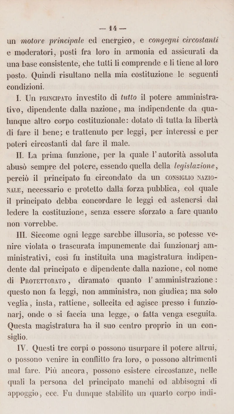 un motore principale ed energico, e congegni circostanti e moderatori, posti fra loro in armonia ed assicurati da una base consistente, che tutti li comprende e li tiene al loro posto. Quindi risultano nella mia costituzione le seguenti condizioni. I. Un principato investito di tutto il potere amministra¬ tivo, dipendente dalla nazione, ma indipendente da qua¬ lunque altro corpo costituzionale: dotato di tutta la libertà di fare il bene; e trattenuto per leggi, per interessi e per poteri circostanti dal fare il male. II. La prima funzione, per la quale l’autorità assoluta abusò sempre del potere, essendo quella della legislazione, perciò il principato fu circondato da un consiglio nazio¬ nale, necessario e protetto dalla forza pubblica, col quale il principato debba concordare le leggi ed astenersi dal ledere la costituzione, senza essere sforzato a fare quanto non vorrebbe. III. Siccome ogni legge sarebbe illusoria, se potesse ve¬ nire violata o trascurata impunemente dai funzionarj am¬ ministrativi, così fu instituita una magistratura indipen¬ dente dal principato e dipendente dalla nazione, col nome di Protettorato , diramato quanto l5 amministrazione : questo non fa leggi, non amministra, non giudica; ma solo veglia, insta, rattiene, sollecita ed agisce presso i funzio¬ narj, onde o si faccia una legge, o fatta venga eseguita. Questa magistratura ha il suo centro proprio in un con¬ siglio. IV. Questi tre corpi o possono usurpare il potere altrui, o possono venire in conflitto fra loro, o possono altrimenti mal fare. Più ancora, possono esistere circostanze, nelle quali la persona del principato manchi od abbisogni di appoggio, ccc. Fu dunque stabilito un quarto corpo indi-